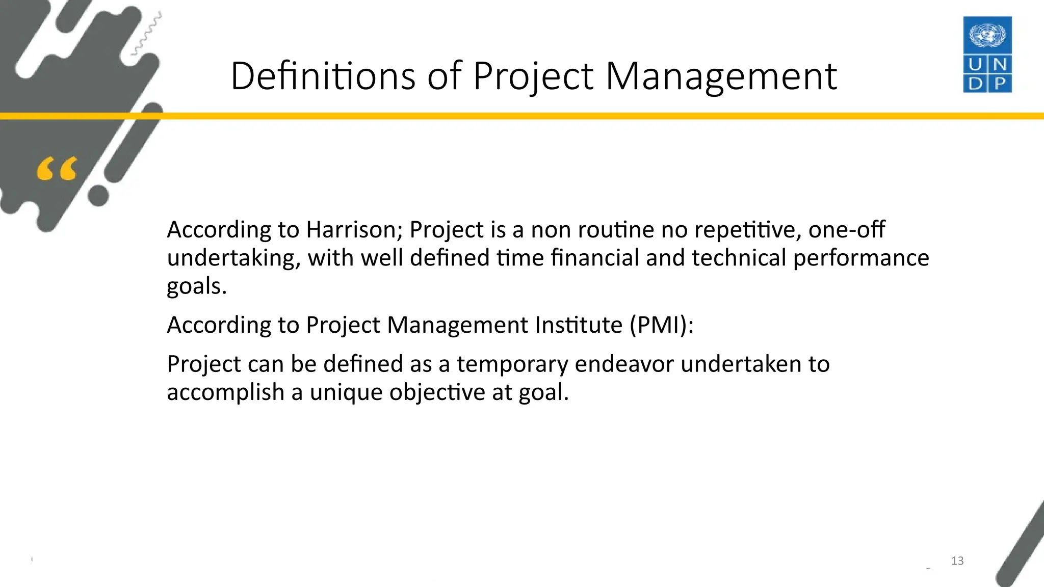 Definitions of Project Management
According to Harrison; Project is a non routine no repetitive, one-off
undertaking, with well defined time financial and technical performance
goals.
According to Project Management Institute (PMI):
Project can be defined as a temporary endeavor undertaken to
accomplish a unique objective at goal.
13
 