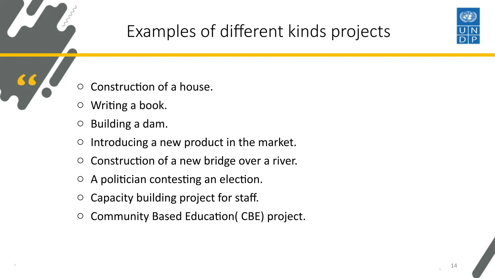 Examples of different kinds projects
o Construction of a house.
o Writing a book.
o Building a dam.
o Introducing a new product in the market.
o Construction of a new bridge over a river.
o A politician contesting an election.
o Capacity building project for staff.
o Community Based Education( CBE) project.
14
 