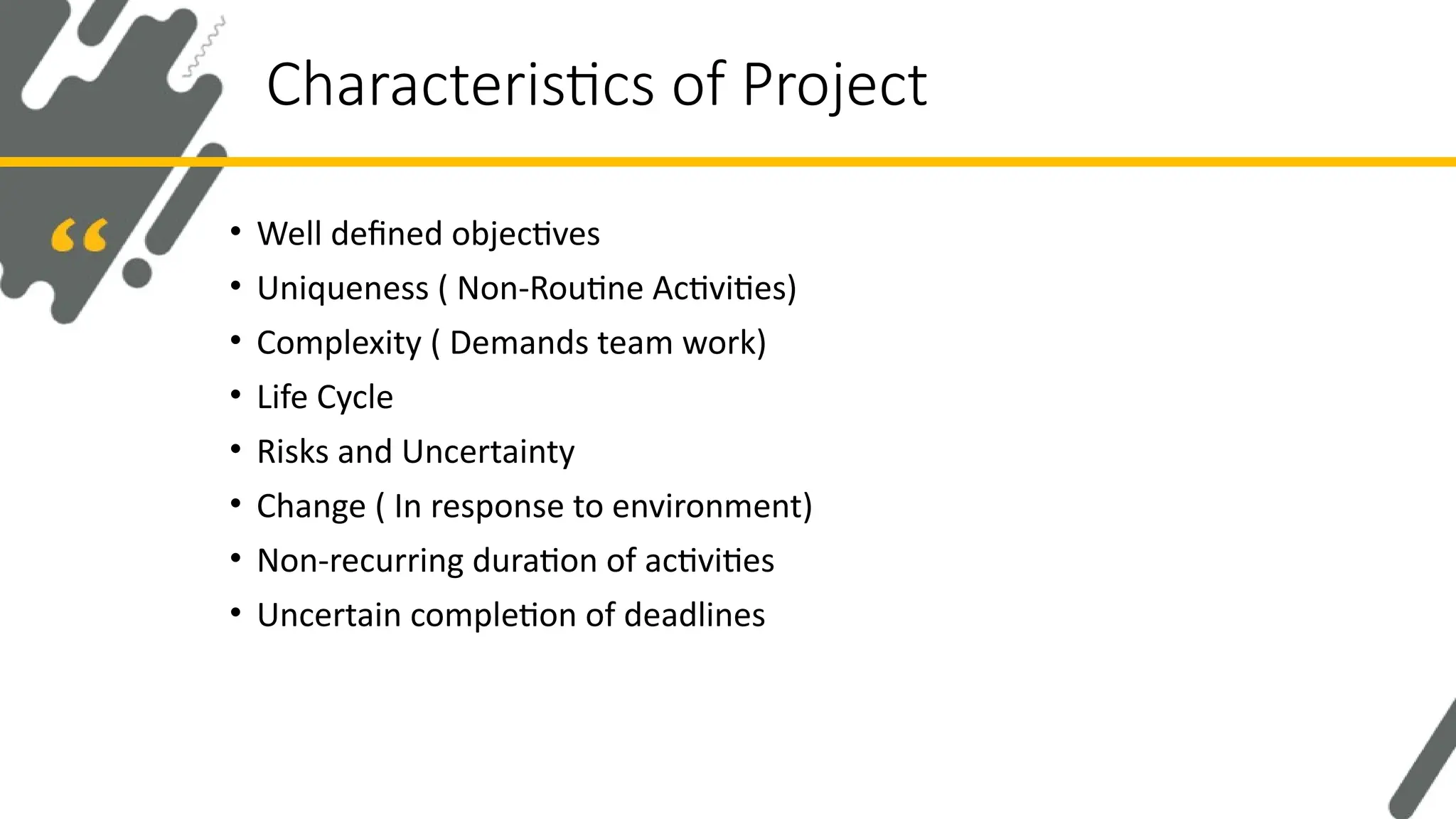 • Well defined objectives
• Uniqueness ( Non-Routine Activities)
• Complexity ( Demands team work)
• Life Cycle
• Risks and Uncertainty
• Change ( In response to environment)
• Non-recurring duration of activities
• Uncertain completion of deadlines
Characteristics of Project
 