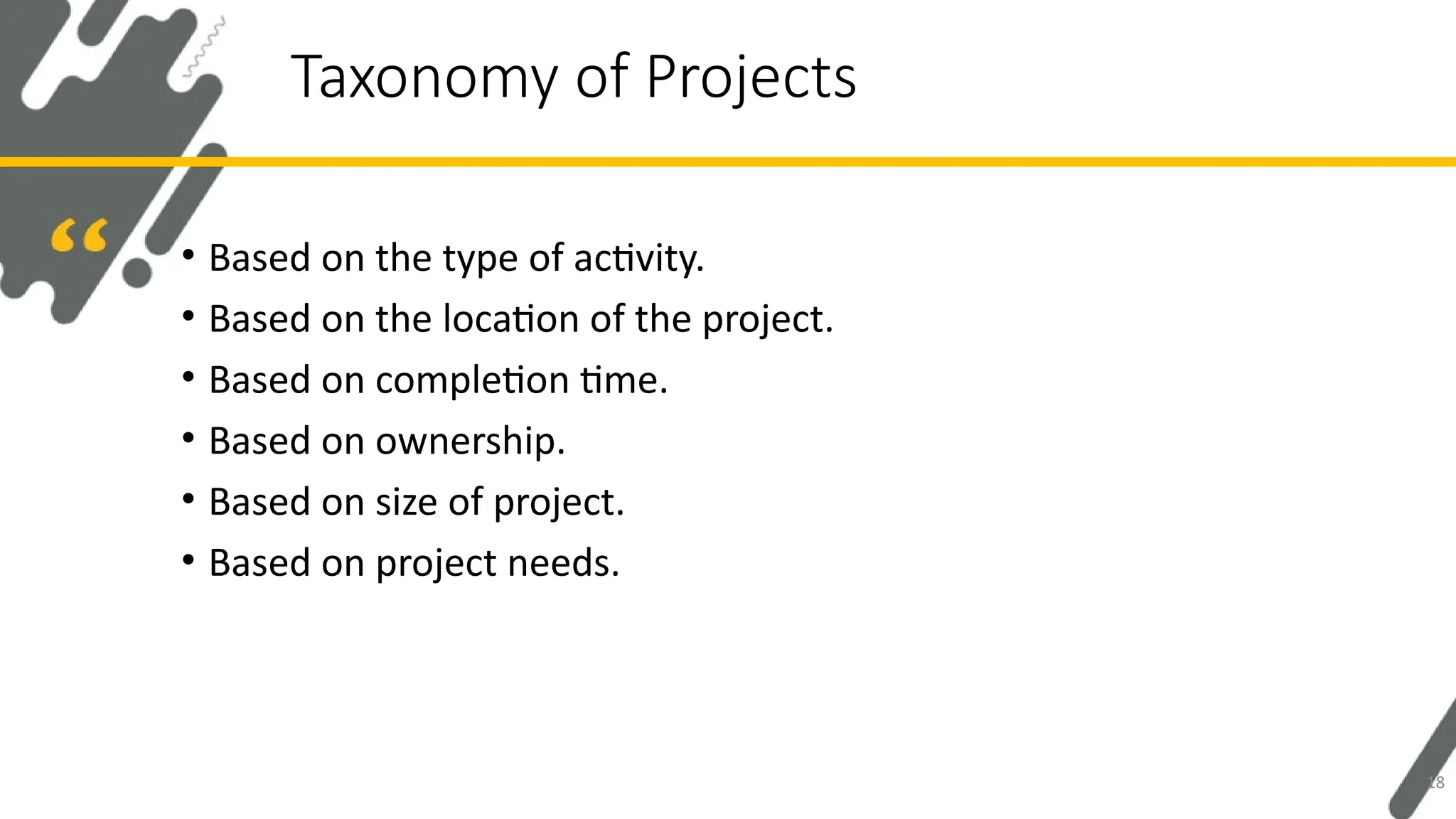 • Based on the type of activity.
• Based on the location of the project.
• Based on completion time.
• Based on ownership.
• Based on size of project.
• Based on project needs.
Taxonomy of Projects
18
 