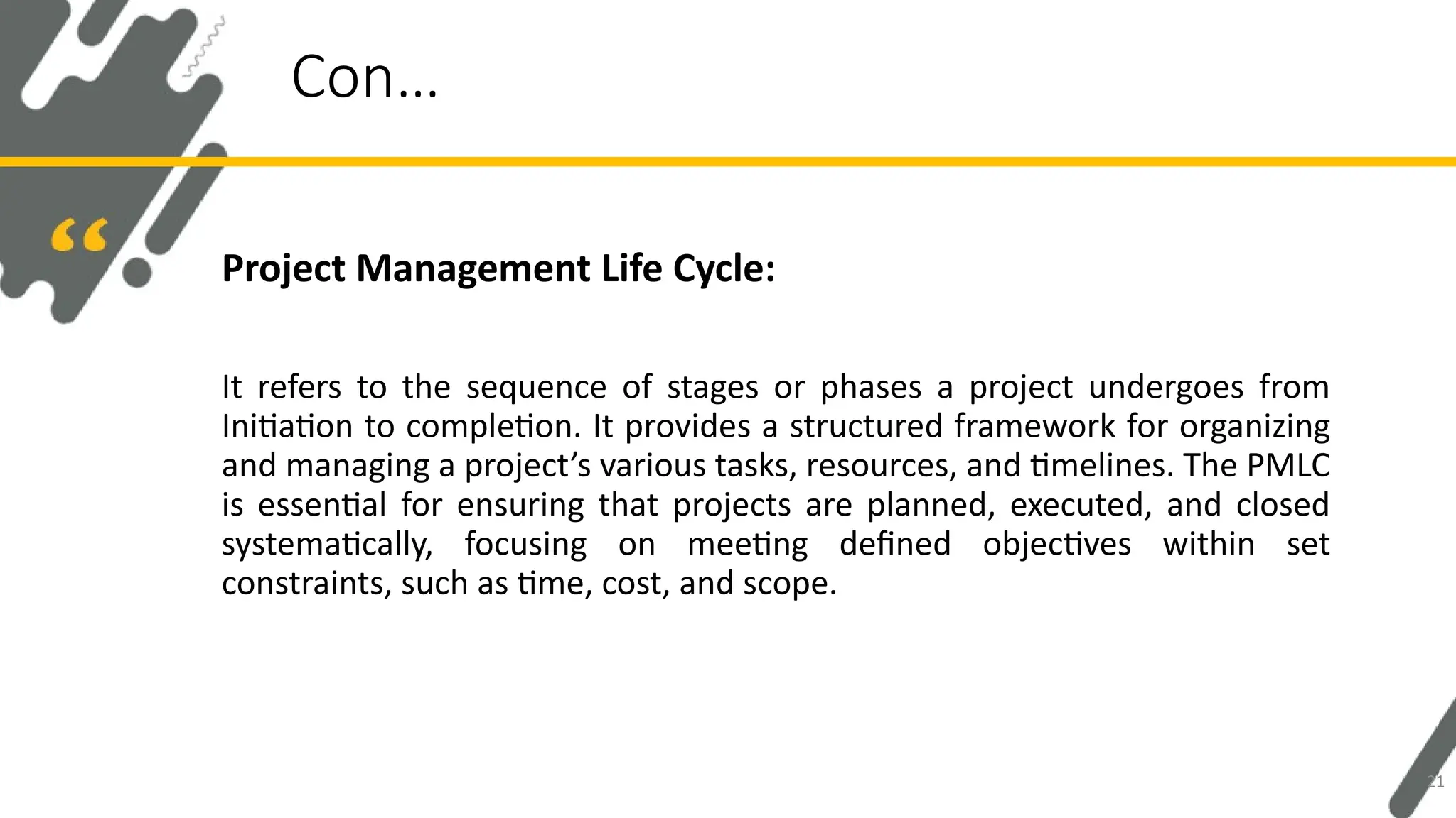 Project Management Life Cycle:
It refers to the sequence of stages or phases a project undergoes from
Initiation to completion. It provides a structured framework for organizing
and managing a project’s various tasks, resources, and timelines. The PMLC
is essential for ensuring that projects are planned, executed, and closed
systematically, focusing on meeting defined objectives within set
constraints, such as time, cost, and scope.
Con…
21
 