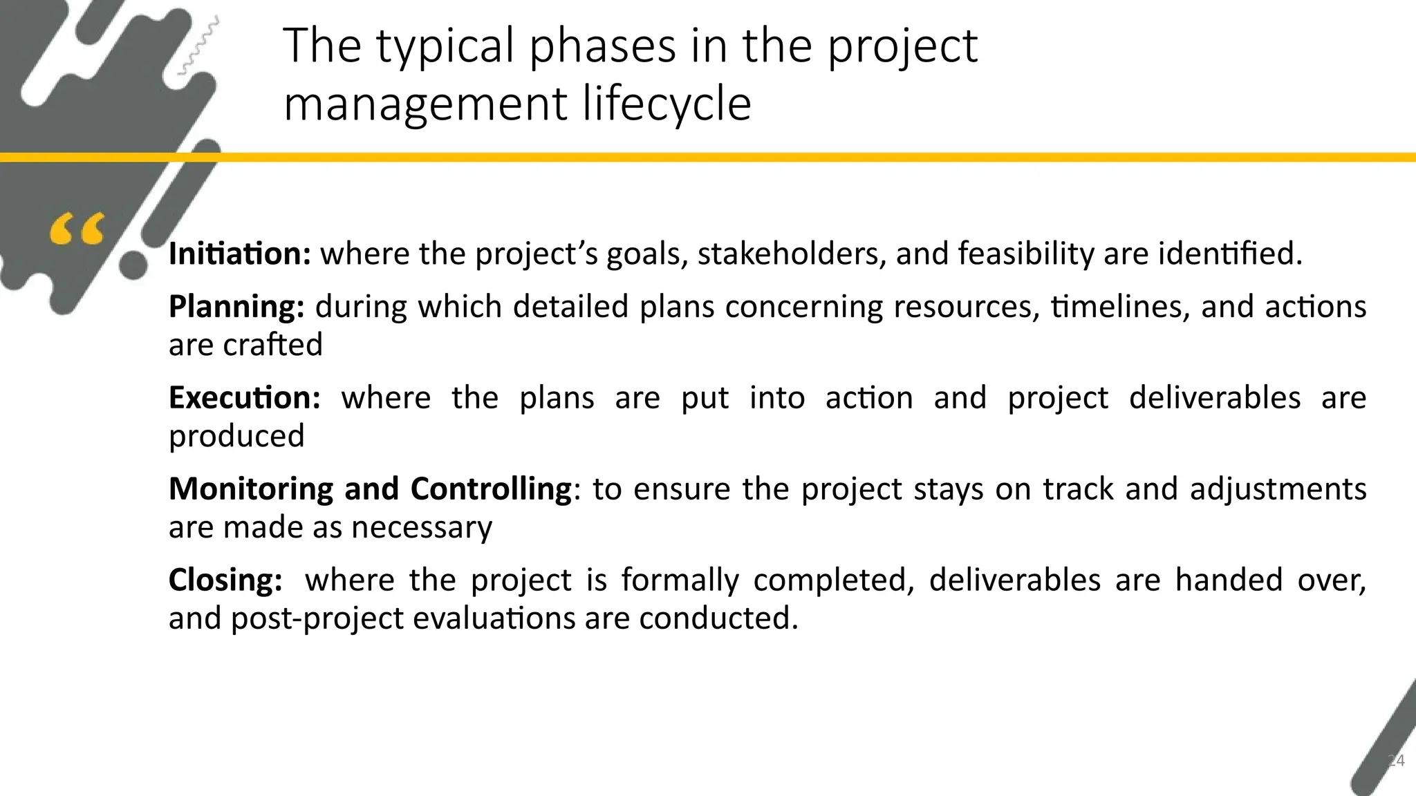 Initiation: where the project’s goals, stakeholders, and feasibility are identified.
Planning: during which detailed plans concerning resources, timelines, and actions
are crafted
Execution: where the plans are put into action and project deliverables are
produced
Monitoring and Controlling: to ensure the project stays on track and adjustments
are made as necessary
Closing: where the project is formally completed, deliverables are handed over,
and post-project evaluations are conducted.
The typical phases in the project
management lifecycle
24
 