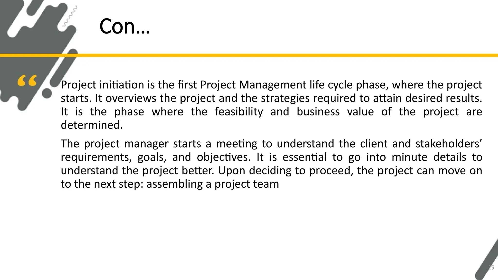 Project initiation is the first Project Management life cycle phase, where the project
starts. It overviews the project and the strategies required to attain desired results.
It is the phase where the feasibility and business value of the project are
determined.
The project manager starts a meeting to understand the client and stakeholders’
requirements, goals, and objectives. It is essential to go into minute details to
understand the project better. Upon deciding to proceed, the project can move on
to the next step: assembling a project team
Con…
25
 