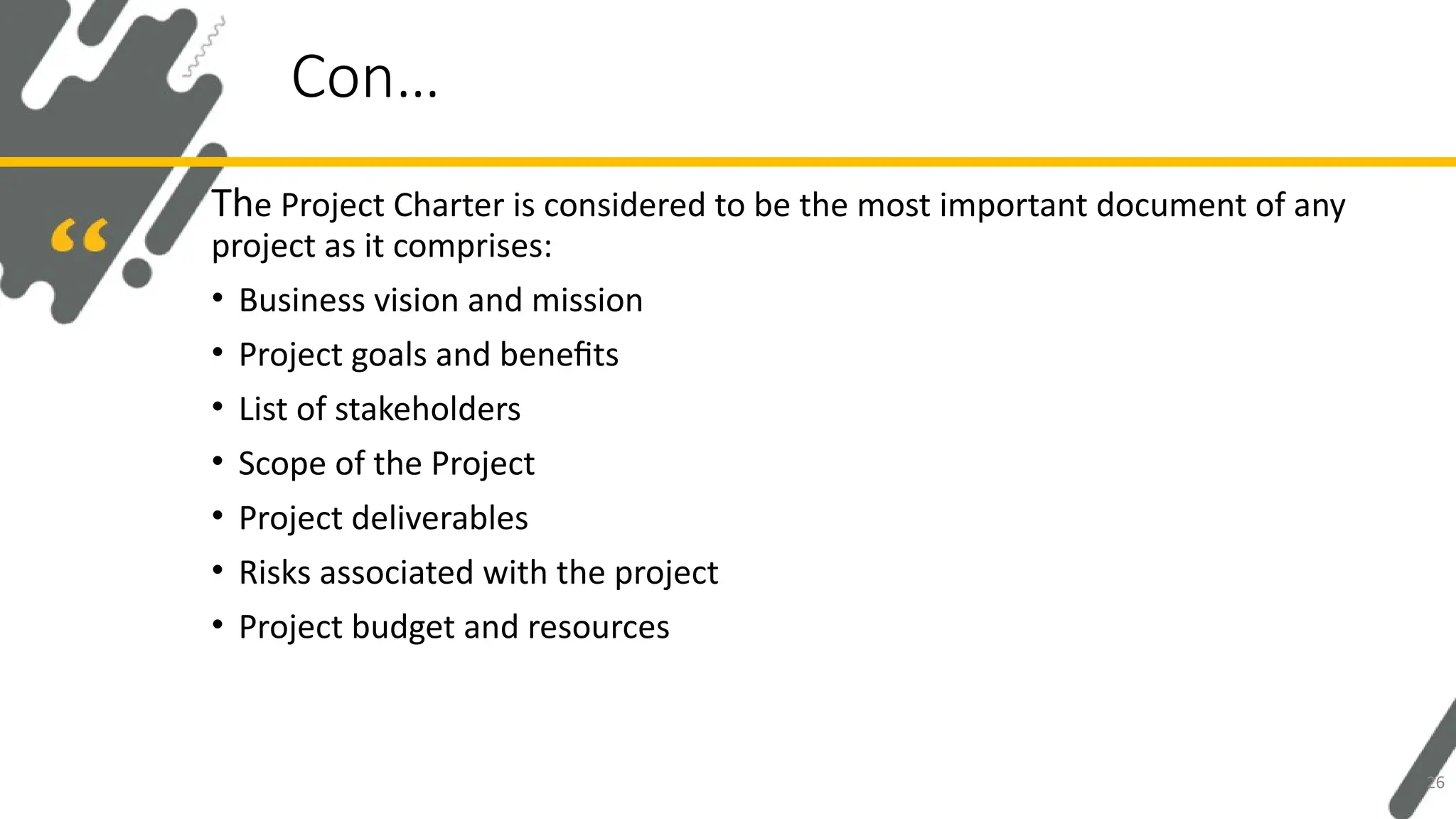 The Project Charter is considered to be the most important document of any
project as it comprises:
• Business vision and mission
• Project goals and benefits
• List of stakeholders
• Scope of the Project
• Project deliverables
• Risks associated with the project
• Project budget and resources
Con…
26
 