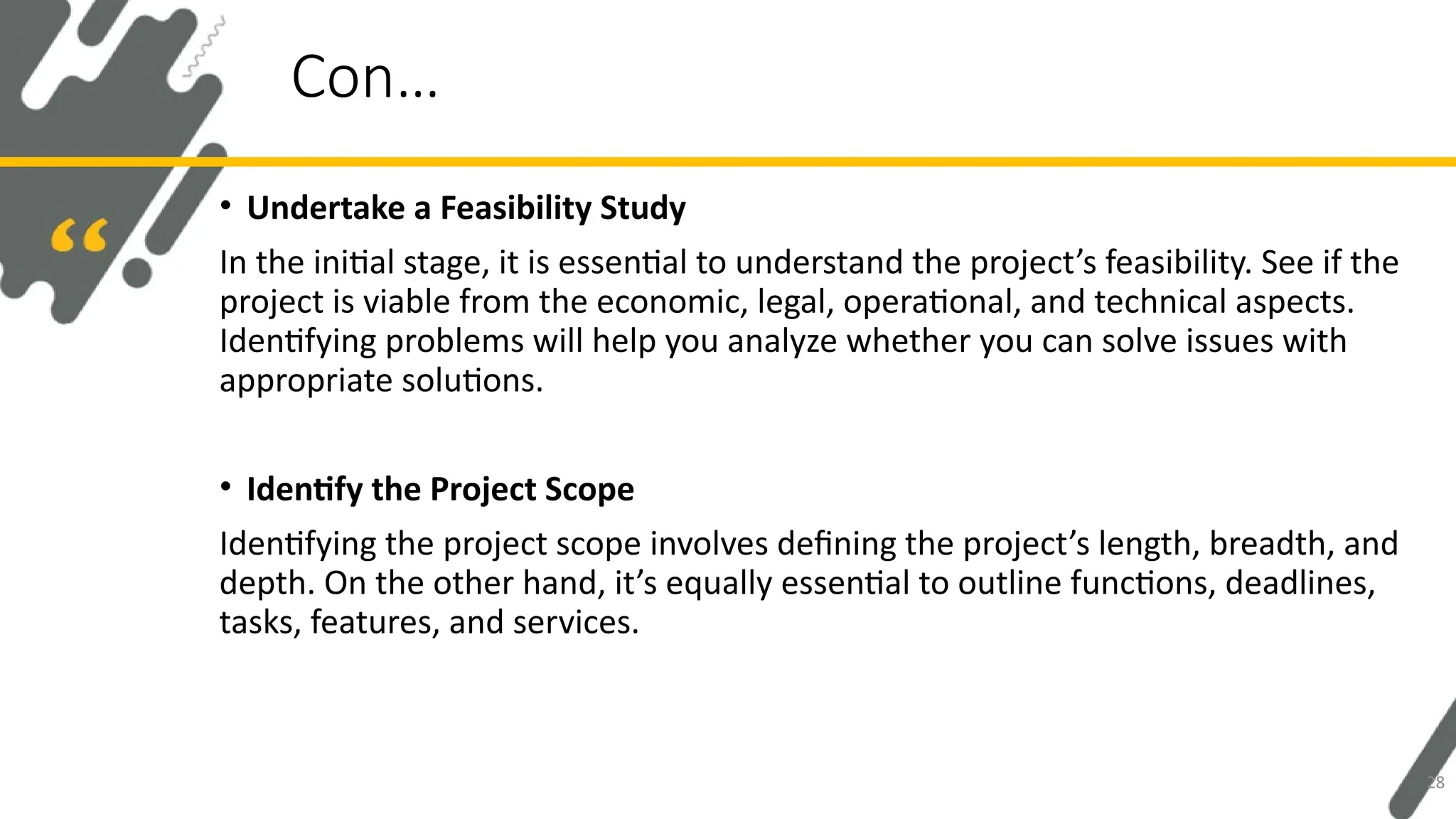 • Undertake a Feasibility Study
In the initial stage, it is essential to understand the project’s feasibility. See if the
project is viable from the economic, legal, operational, and technical aspects.
Identifying problems will help you analyze whether you can solve issues with
appropriate solutions.
• Identify the Project Scope
Identifying the project scope involves defining the project’s length, breadth, and
depth. On the other hand, it’s equally essential to outline functions, deadlines,
tasks, features, and services.
Con…
28
 