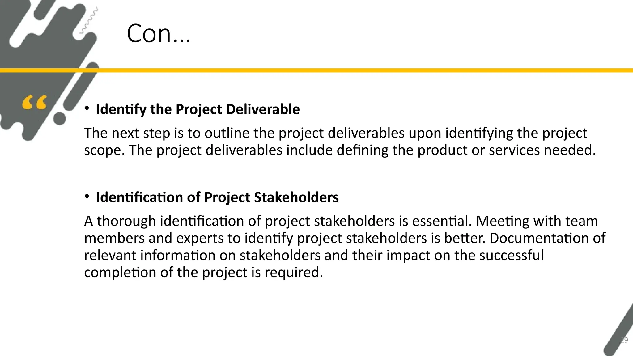 • Identify the Project Deliverable
The next step is to outline the project deliverables upon identifying the project
scope. The project deliverables include defining the product or services needed.
• Identification of Project Stakeholders
A thorough identification of project stakeholders is essential. Meeting with team
members and experts to identify project stakeholders is better. Documentation of
relevant information on stakeholders and their impact on the successful
completion of the project is required.
Con…
29
 