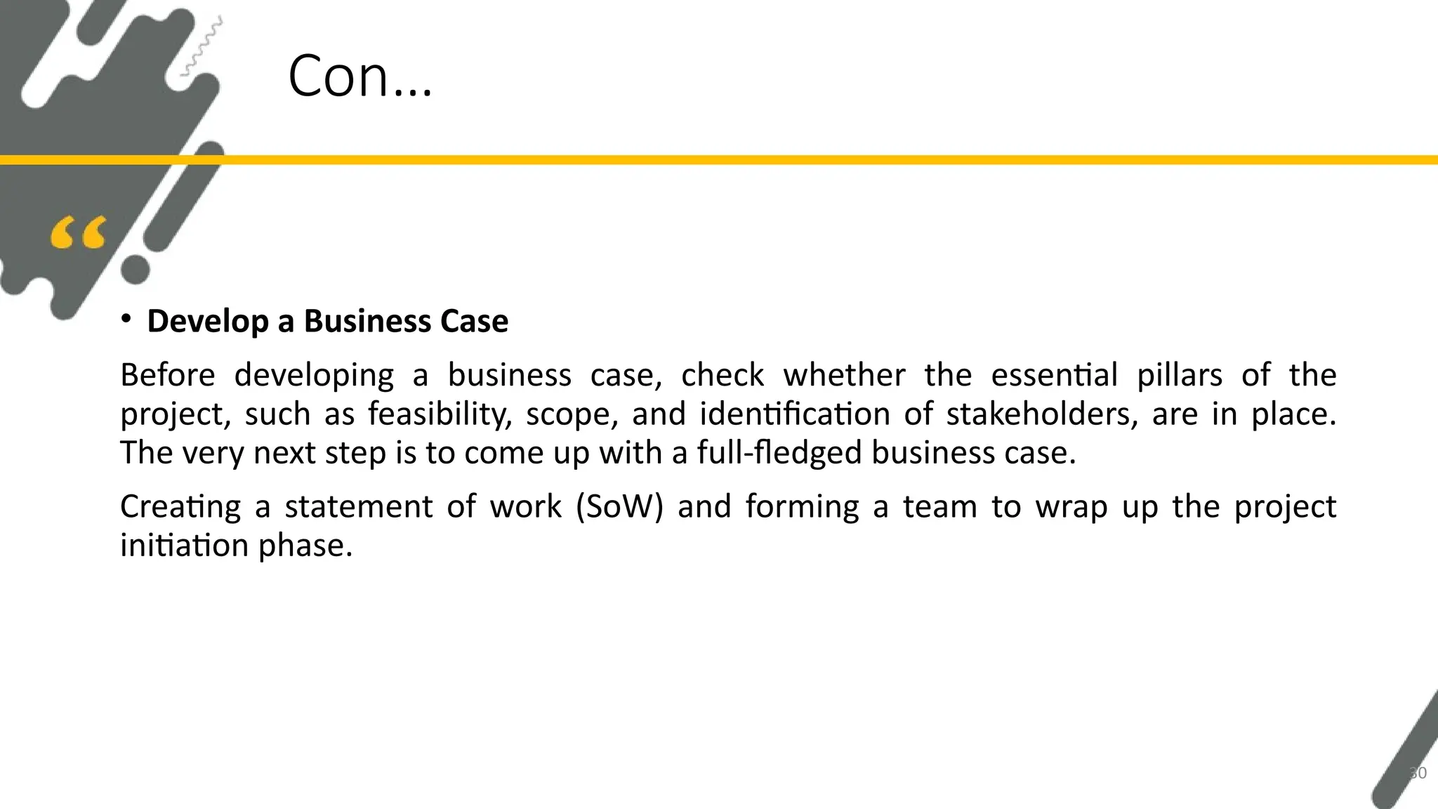 • Develop a Business Case
Before developing a business case, check whether the essential pillars of the
project, such as feasibility, scope, and identification of stakeholders, are in place.
The very next step is to come up with a full-fledged business case.
Creating a statement of work (SoW) and forming a team to wrap up the project
initiation phase.
Con…
30
 