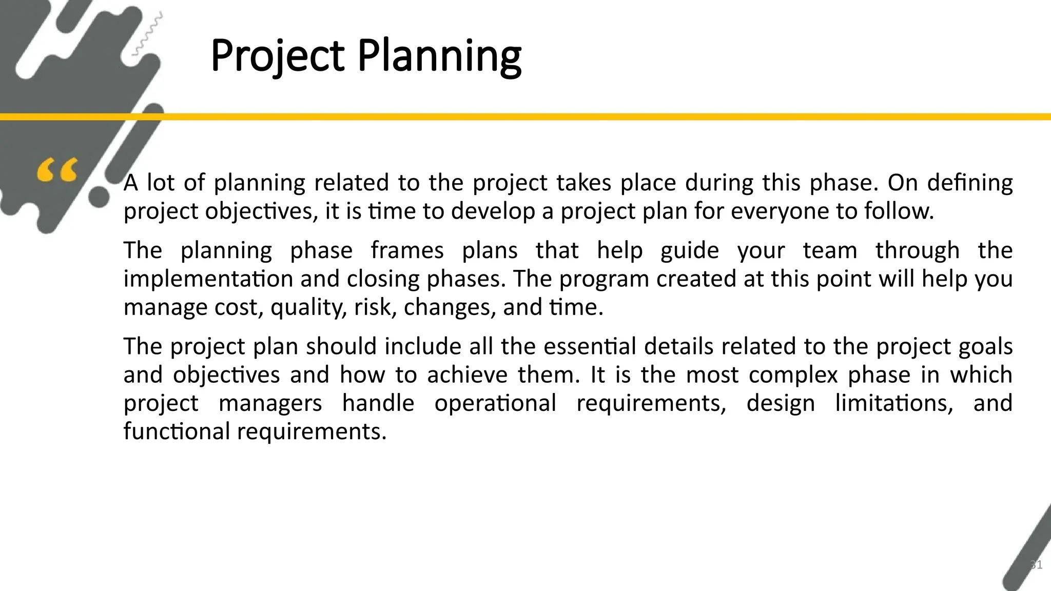 A lot of planning related to the project takes place during this phase. On defining
project objectives, it is time to develop a project plan for everyone to follow.
The planning phase frames plans that help guide your team through the
implementation and closing phases. The program created at this point will help you
manage cost, quality, risk, changes, and time.
The project plan should include all the essential details related to the project goals
and objectives and how to achieve them. It is the most complex phase in which
project managers handle operational requirements, design limitations, and
functional requirements.
Project Planning
31
 