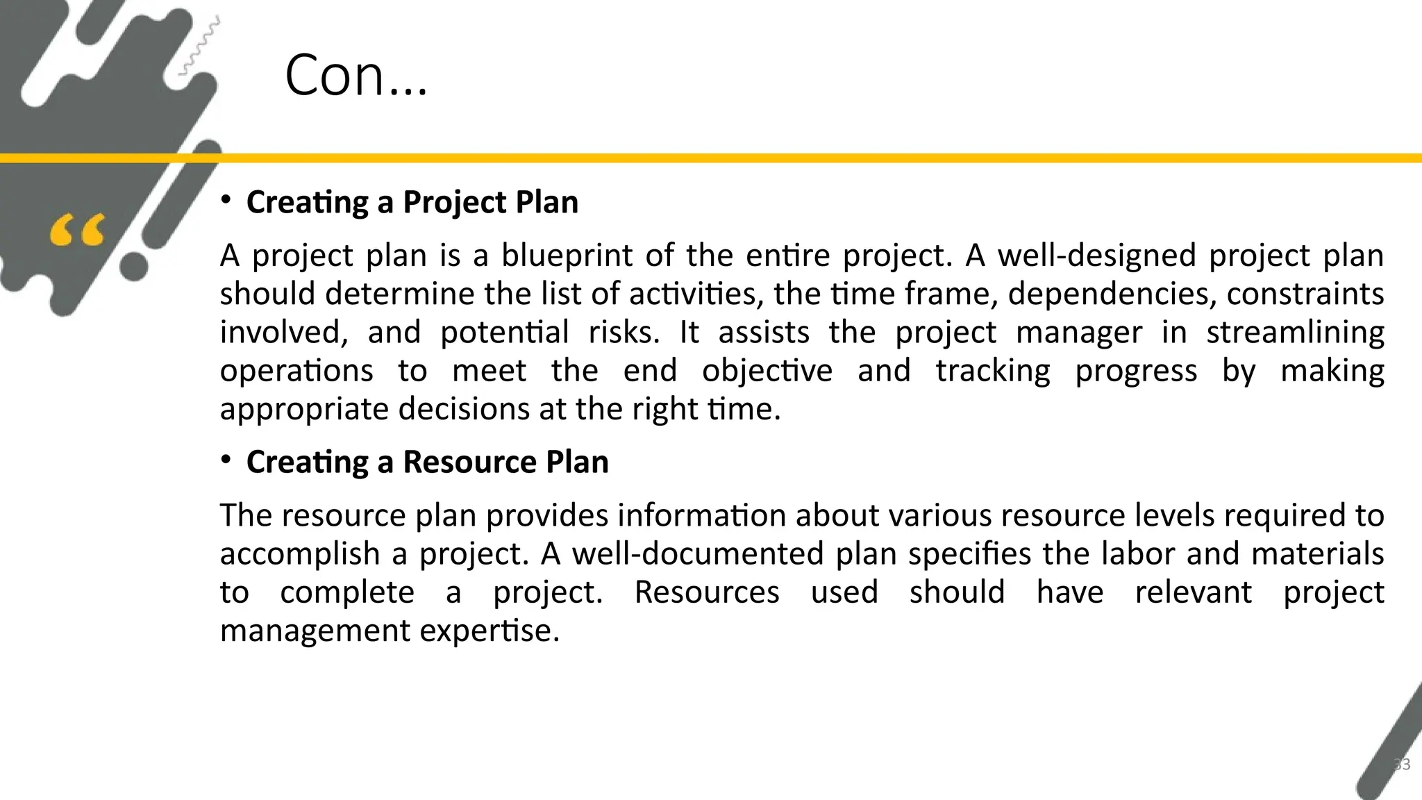 • Creating a Project Plan
A project plan is a blueprint of the entire project. A well-designed project plan
should determine the list of activities, the time frame, dependencies, constraints
involved, and potential risks. It assists the project manager in streamlining
operations to meet the end objective and tracking progress by making
appropriate decisions at the right time.
• Creating a Resource Plan
The resource plan provides information about various resource levels required to
accomplish a project. A well-documented plan specifies the labor and materials
to complete a project. Resources used should have relevant project
management expertise.
Con…
33
 