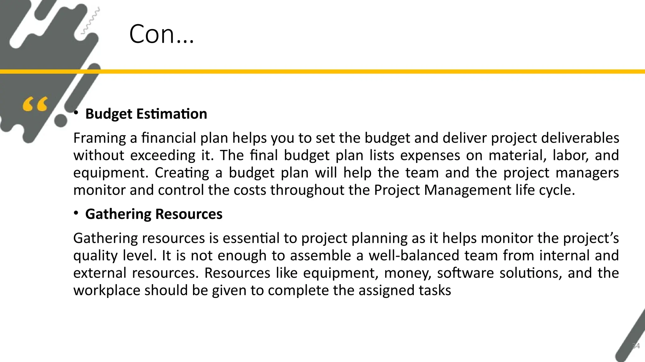 • Budget Estimation
Framing a financial plan helps you to set the budget and deliver project deliverables
without exceeding it. The final budget plan lists expenses on material, labor, and
equipment. Creating a budget plan will help the team and the project managers
monitor and control the costs throughout the Project Management life cycle.
• Gathering Resources
Gathering resources is essential to project planning as it helps monitor the project’s
quality level. It is not enough to assemble a well-balanced team from internal and
external resources. Resources like equipment, money, software solutions, and the
workplace should be given to complete the assigned tasks
Con…
34
 