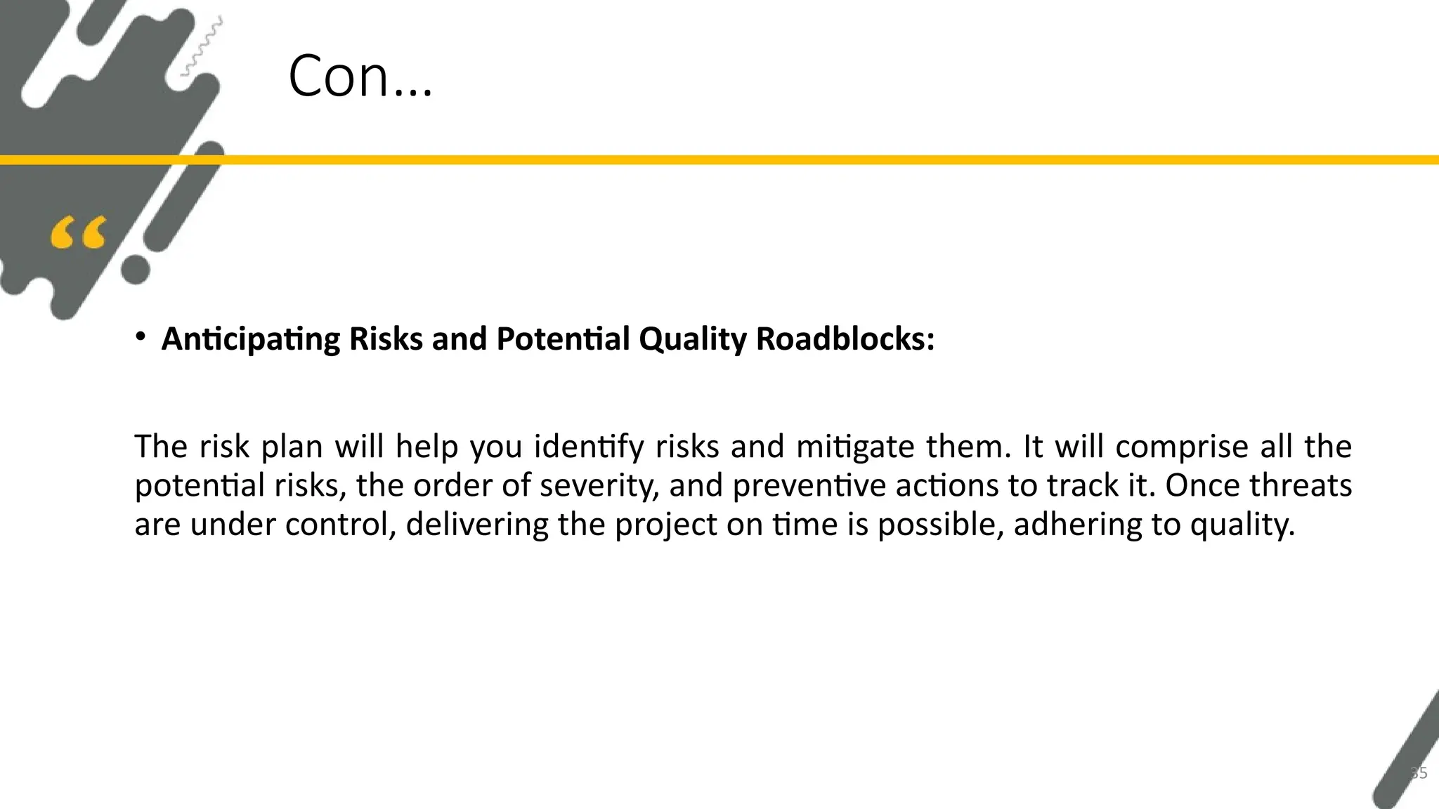 • Anticipating Risks and Potential Quality Roadblocks:
The risk plan will help you identify risks and mitigate them. It will comprise all the
potential risks, the order of severity, and preventive actions to track it. Once threats
are under control, delivering the project on time is possible, adhering to quality.
Con…
35
 