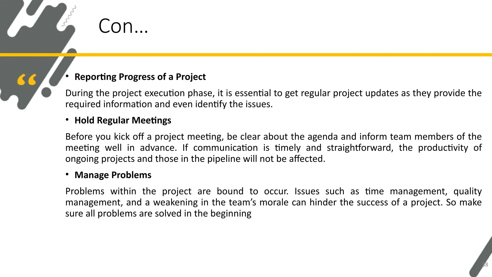 • Reporting Progress of a Project
During the project execution phase, it is essential to get regular project updates as they provide the
required information and even identify the issues.
• Hold Regular Meetings
Before you kick off a project meeting, be clear about the agenda and inform team members of the
meeting well in advance. If communication is timely and straightforward, the productivity of
ongoing projects and those in the pipeline will not be affected.
• Manage Problems
Problems within the project are bound to occur. Issues such as time management, quality
management, and a weakening in the team’s morale can hinder the success of a project. So make
sure all problems are solved in the beginning
Con…
38
 
