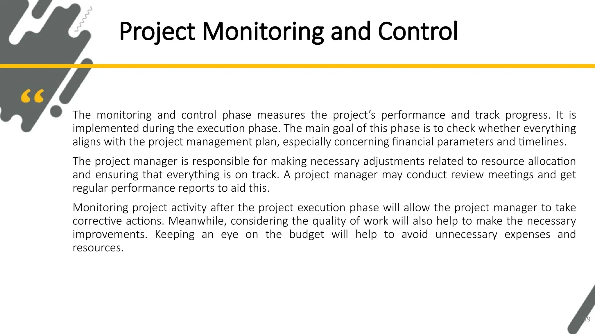 The monitoring and control phase measures the project’s performance and track progress. It is
implemented during the execution phase. The main goal of this phase is to check whether everything
aligns with the project management plan, especially concerning financial parameters and timelines.
The project manager is responsible for making necessary adjustments related to resource allocation
and ensuring that everything is on track. A project manager may conduct review meetings and get
regular performance reports to aid this.
Monitoring project activity after the project execution phase will allow the project manager to take
corrective actions. Meanwhile, considering the quality of work will also help to make the necessary
improvements. Keeping an eye on the budget will help to avoid unnecessary expenses and
resources.
Project Monitoring and Control
39
 