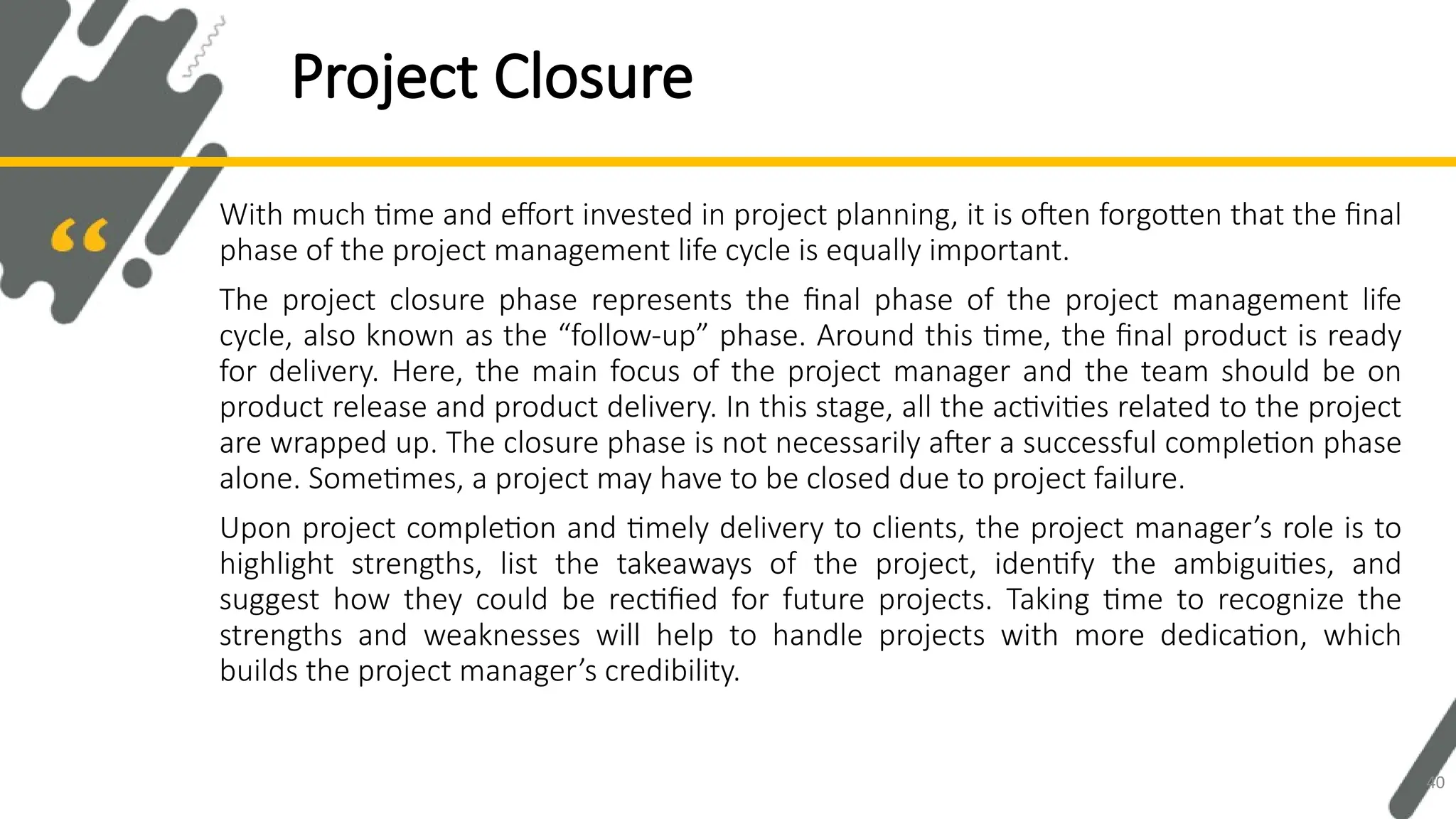 With much time and effort invested in project planning, it is often forgotten that the final
phase of the project management life cycle is equally important.
The project closure phase represents the final phase of the project management life
cycle, also known as the “follow-up” phase. Around this time, the final product is ready
for delivery. Here, the main focus of the project manager and the team should be on
product release and product delivery. In this stage, all the activities related to the project
are wrapped up. The closure phase is not necessarily after a successful completion phase
alone. Sometimes, a project may have to be closed due to project failure.
Upon project completion and timely delivery to clients, the project manager’s role is to
highlight strengths, list the takeaways of the project, identify the ambiguities, and
suggest how they could be rectified for future projects. Taking time to recognize the
strengths and weaknesses will help to handle projects with more dedication, which
builds the project manager’s credibility.
Project Closure
40
 
