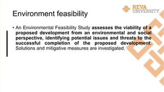Environment feasibility
• An Environmental Feasibility Study assesses the viability of a
proposed development from an environmental and social
perspective, identifying potential issues and threats to the
successful completion of the proposed development.
Solutions and mitigative measures are investigated.
 