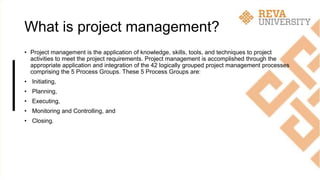 What is project management?
• Project management is the application of knowledge, skills, tools, and techniques to project
activities to meet the project requirements. Project management is accomplished through the
appropriate application and integration of the 42 logically grouped project management processes
comprising the 5 Process Groups. These 5 Process Groups are:
• Initiating,
• Planning,
• Executing,
• Monitoring and Controlling, and
• Closing.
 