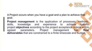 A Project occurs when you have a goal and a plan to achieve that
goal.
Project management is the application of processes, methods,
skills, knowledge and experience to achieve specific
project objectives according to the project acceptance criteria within
agreed parameters. Project management has final
deliverables that are constrained to a finite timescale and budget.
 