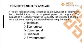 PROJECT FEASIBILITY ANALYSIS
A Project feasibility study is defined as an evaluation or analysis of
the potential impact of a proposed project or program. The
purpose of a Feasibility Study is to identify the likelihood of one or
more solutions meeting the stated business requirements.
Technical
Economical
Commercial
Financial
Environmental
 