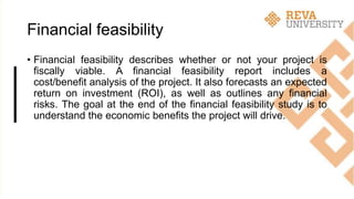 Financial feasibility
• Financial feasibility describes whether or not your project is
fiscally viable. A financial feasibility report includes a
cost/benefit analysis of the project. It also forecasts an expected
return on investment (ROI), as well as outlines any financial
risks. The goal at the end of the financial feasibility study is to
understand the economic benefits the project will drive.
 