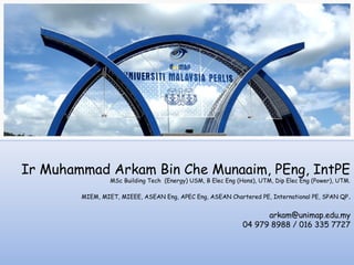 Ir Muhammad Arkam Bin Che Munaaim, PEng, IntPE
                 MSc Building Tech (Energy) USM, B Elec Eng (Hons), UTM, Dip Elec Eng (Power), UTM.

        MIEM, MIET, MIEEE, ASEAN Eng, APEC Eng, ASEAN Chartered PE, International PE, SPAN QP .


                                                                    arkam@unimap.edu.my
                                                              04 979 8988 / 016 335 7727
 