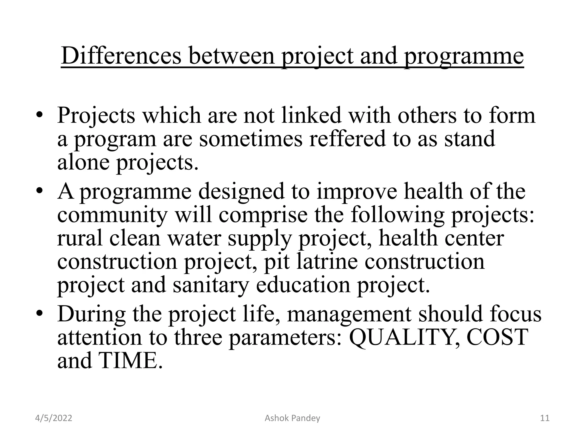 Differences between project and programme
• Projects which are not linked with others to form
a program are sometimes reffered to as stand
alone projects.
• A programme designed to improve health of the
community will comprise the following projects:
rural clean water supply project, health center
construction project, pit latrine construction
project and sanitary education project.
• During the project life, management should focus
attention to three parameters: QUALITY, COST
and TIME.
4/5/2022 Ashok Pandey 11
 