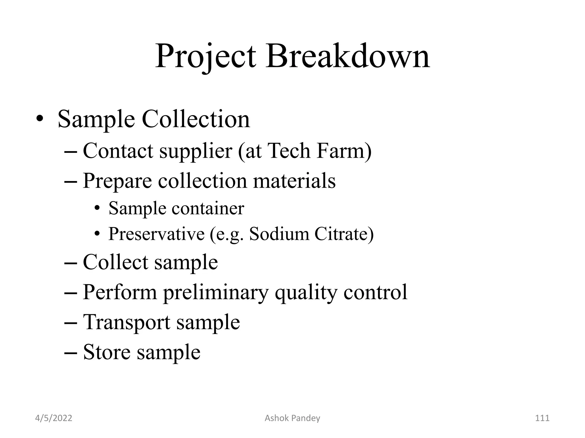 Project Breakdown
• Sample Collection
– Contact supplier (at Tech Farm)
– Prepare collection materials
• Sample container
• Preservative (e.g. Sodium Citrate)
– Collect sample
– Perform preliminary quality control
– Transport sample
– Store sample
4/5/2022 111
Ashok Pandey
 
