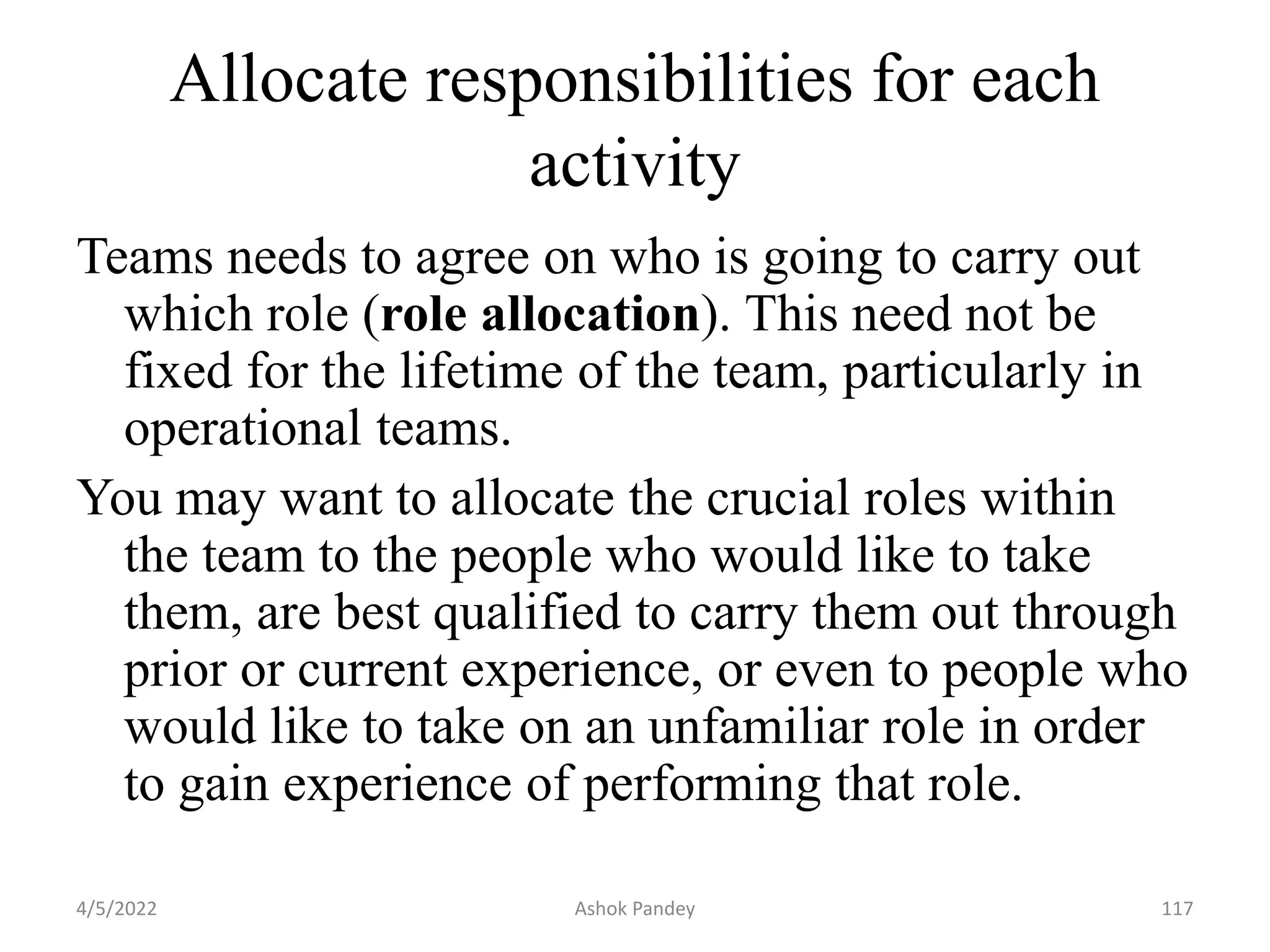 Allocate responsibilities for each
activity
Teams needs to agree on who is going to carry out
which role (role allocation). This need not be
fixed for the lifetime of the team, particularly in
operational teams.
You may want to allocate the crucial roles within
the team to the people who would like to take
them, are best qualified to carry them out through
prior or current experience, or even to people who
would like to take on an unfamiliar role in order
to gain experience of performing that role.
4/5/2022 117
Ashok Pandey
 