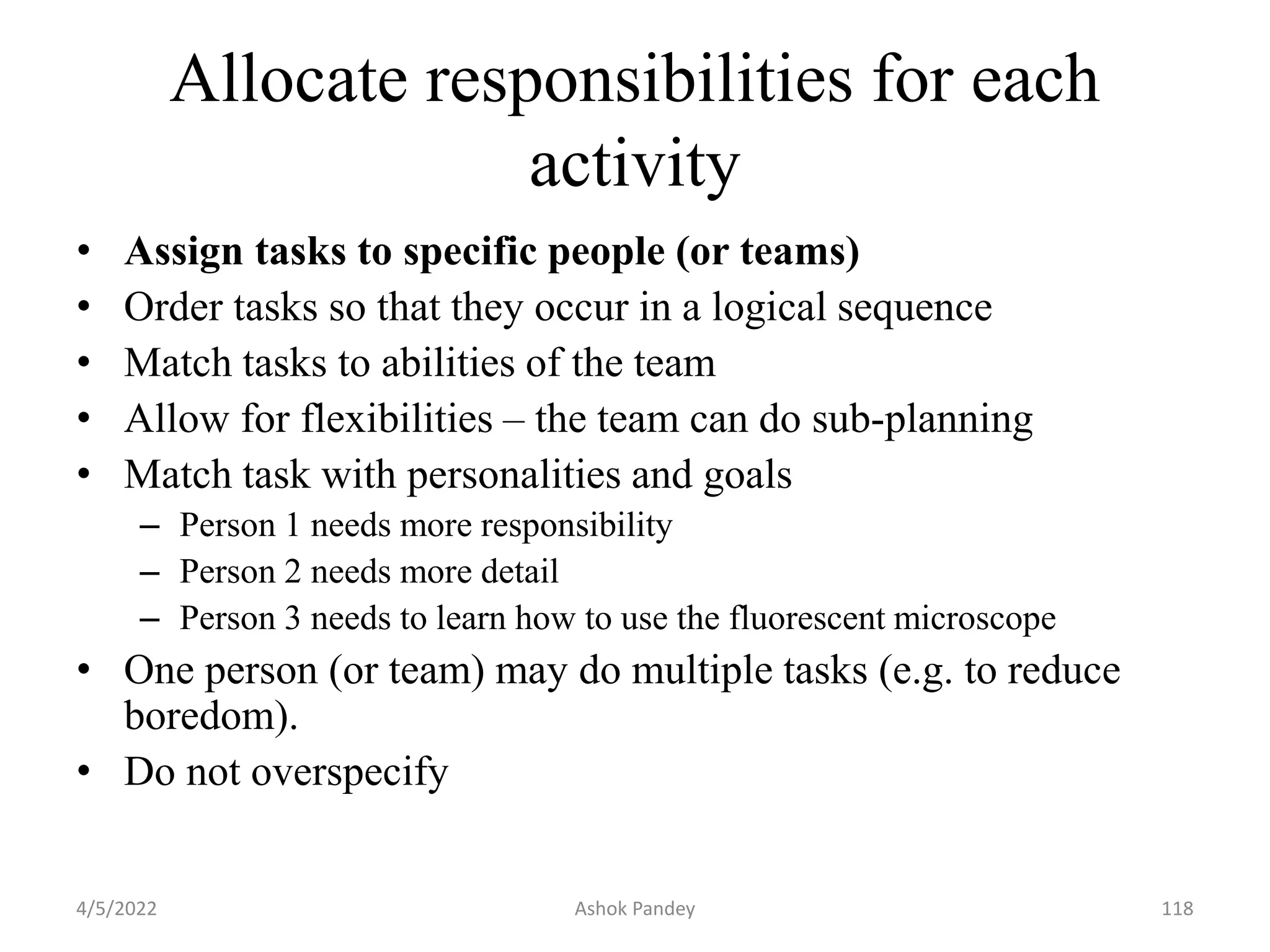 Allocate responsibilities for each
activity
• Assign tasks to specific people (or teams)
• Order tasks so that they occur in a logical sequence
• Match tasks to abilities of the team
• Allow for flexibilities – the team can do sub-planning
• Match task with personalities and goals
– Person 1 needs more responsibility
– Person 2 needs more detail
– Person 3 needs to learn how to use the fluorescent microscope
• One person (or team) may do multiple tasks (e.g. to reduce
boredom).
• Do not overspecify
4/5/2022 118
Ashok Pandey
 