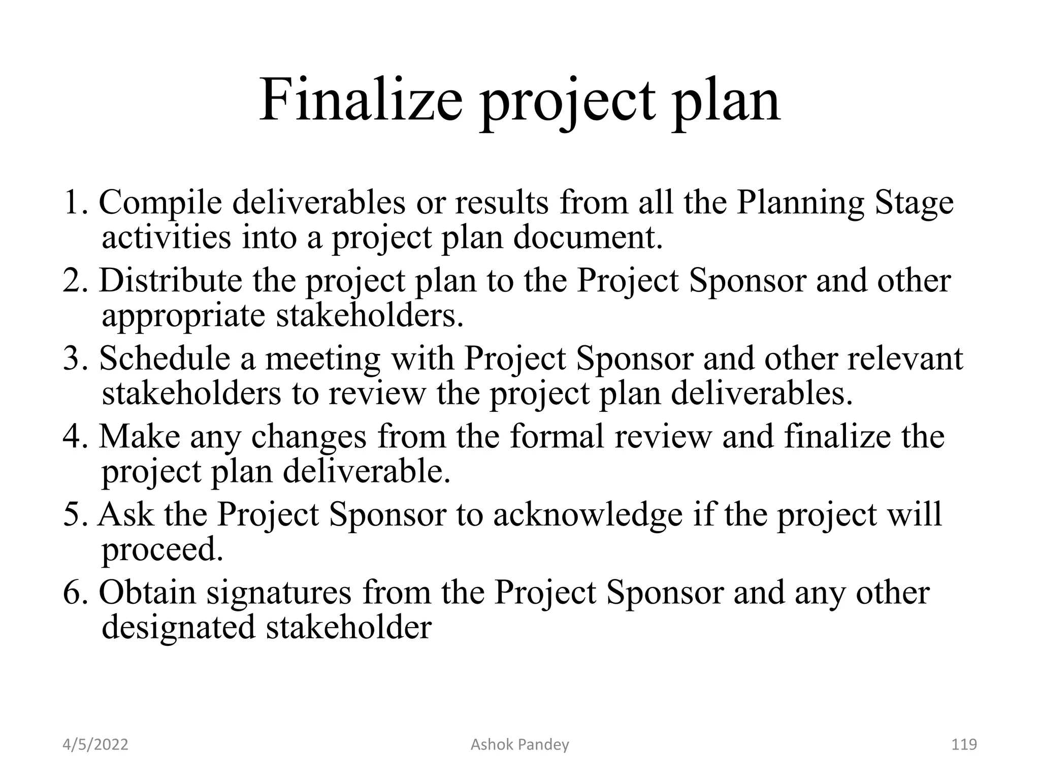 Finalize project plan
1. Compile deliverables or results from all the Planning Stage
activities into a project plan document.
2. Distribute the project plan to the Project Sponsor and other
appropriate stakeholders.
3. Schedule a meeting with Project Sponsor and other relevant
stakeholders to review the project plan deliverables.
4. Make any changes from the formal review and finalize the
project plan deliverable.
5. Ask the Project Sponsor to acknowledge if the project will
proceed.
6. Obtain signatures from the Project Sponsor and any other
designated stakeholder
4/5/2022 119
Ashok Pandey
 