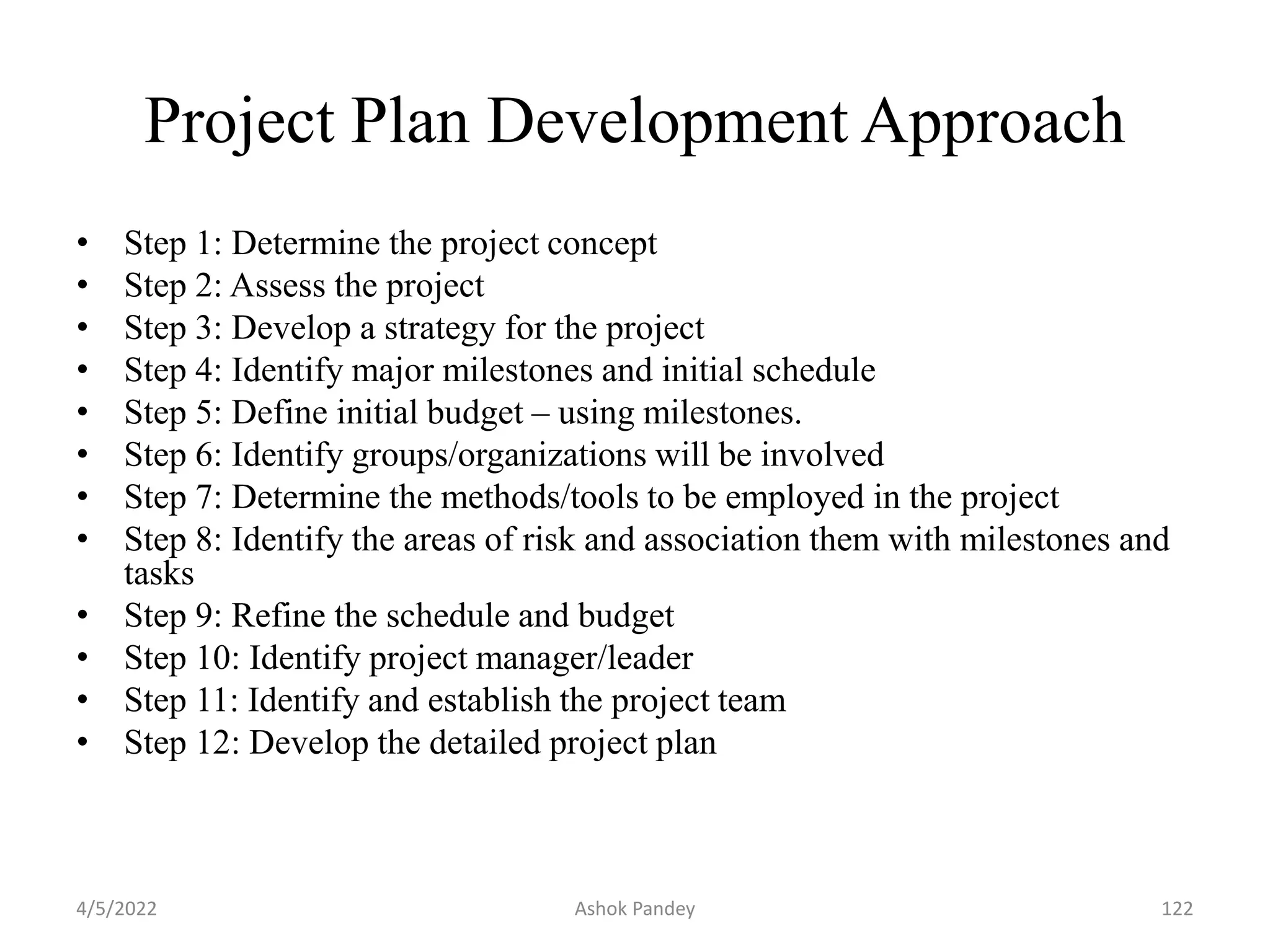 Project Plan Development Approach
• Step 1: Determine the project concept
• Step 2: Assess the project
• Step 3: Develop a strategy for the project
• Step 4: Identify major milestones and initial schedule
• Step 5: Define initial budget – using milestones.
• Step 6: Identify groups/organizations will be involved
• Step 7: Determine the methods/tools to be employed in the project
• Step 8: Identify the areas of risk and association them with milestones and
tasks
• Step 9: Refine the schedule and budget
• Step 10: Identify project manager/leader
• Step 11: Identify and establish the project team
• Step 12: Develop the detailed project plan
4/5/2022 122
Ashok Pandey
 