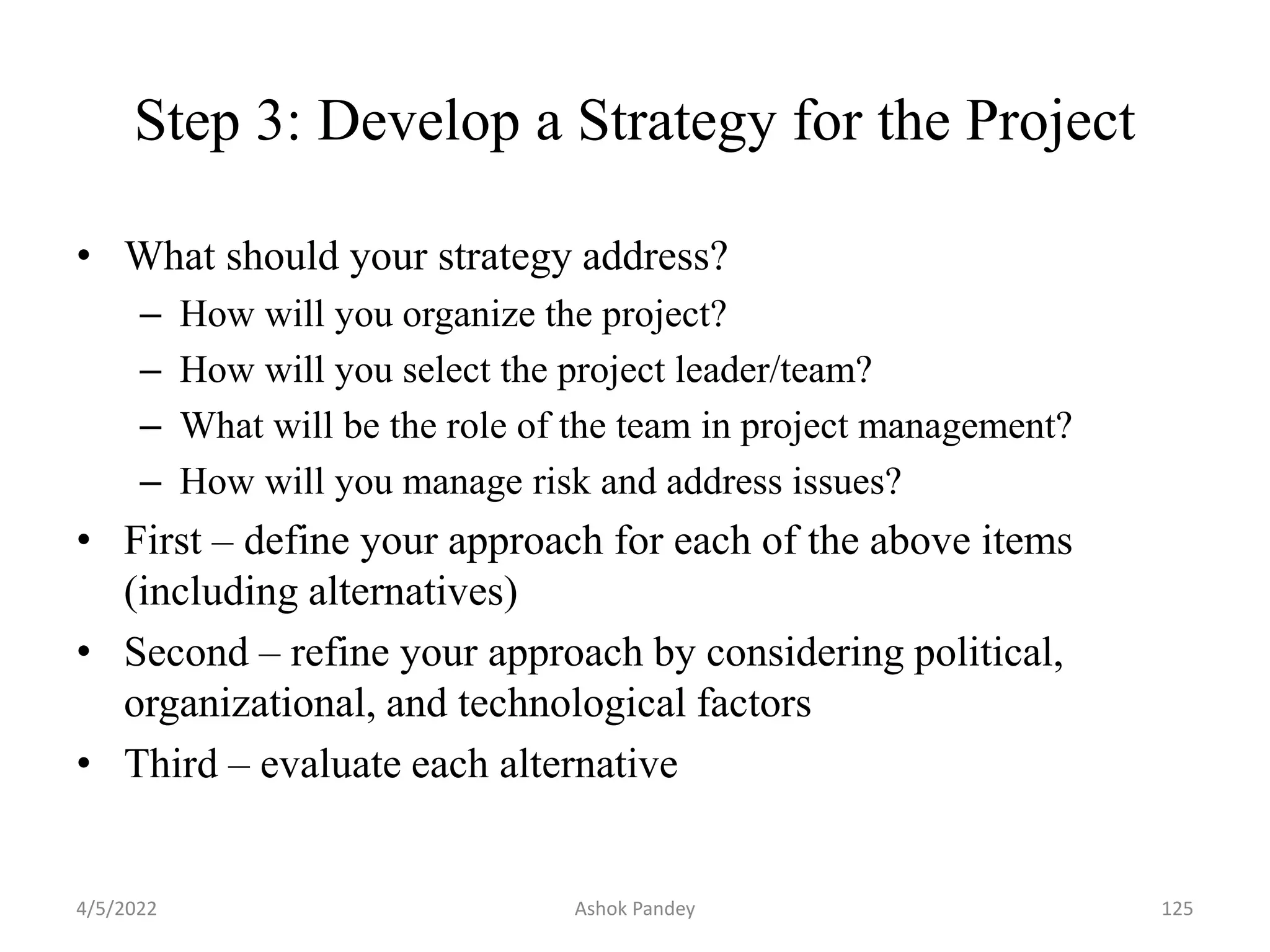 Step 3: Develop a Strategy for the Project
• What should your strategy address?
– How will you organize the project?
– How will you select the project leader/team?
– What will be the role of the team in project management?
– How will you manage risk and address issues?
• First – define your approach for each of the above items
(including alternatives)
• Second – refine your approach by considering political,
organizational, and technological factors
• Third – evaluate each alternative
4/5/2022 125
Ashok Pandey
 