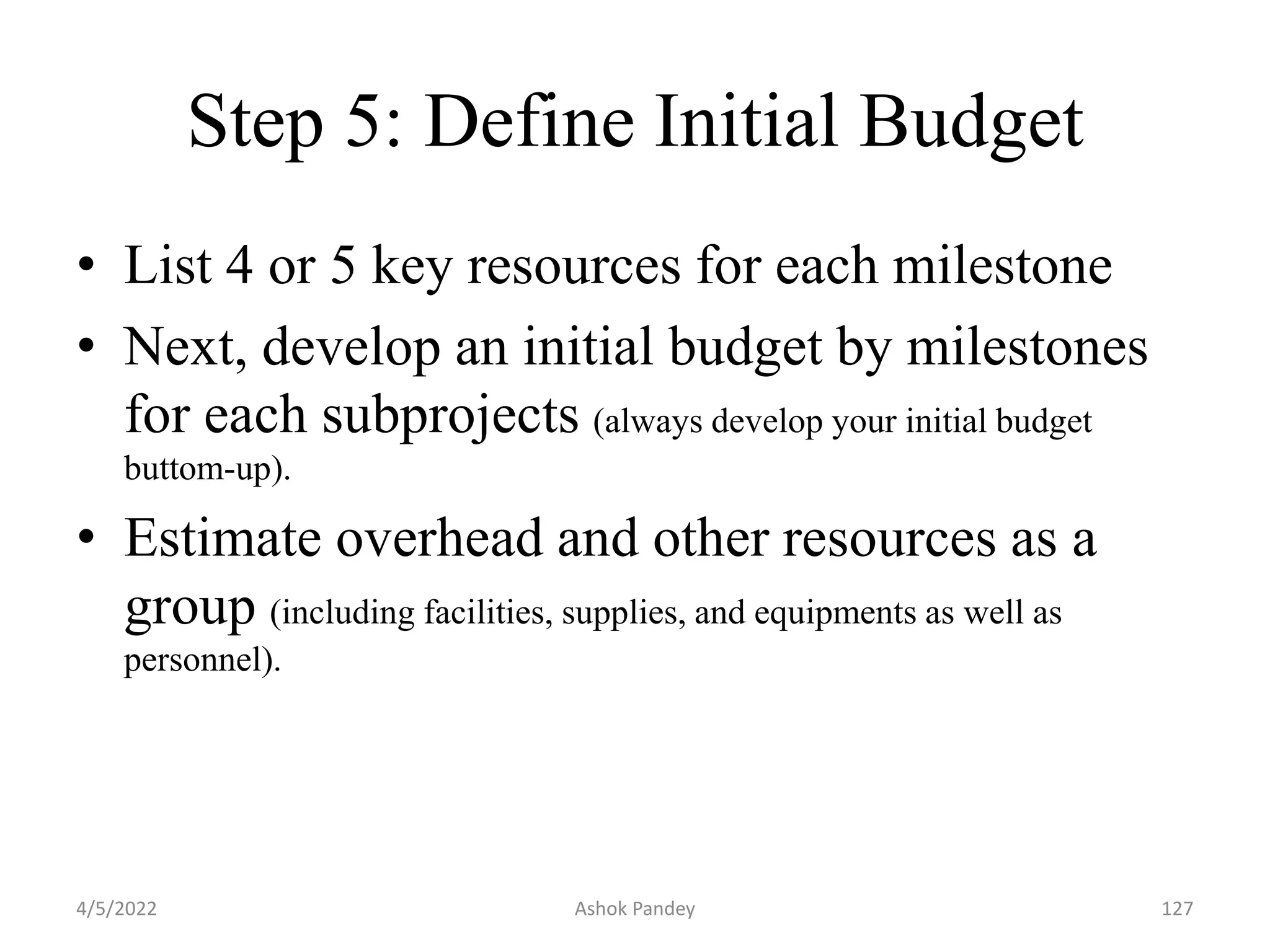 Step 5: Define Initial Budget
• List 4 or 5 key resources for each milestone
• Next, develop an initial budget by milestones
for each subprojects (always develop your initial budget
buttom-up).
• Estimate overhead and other resources as a
group (including facilities, supplies, and equipments as well as
personnel).
4/5/2022 127
Ashok Pandey
 