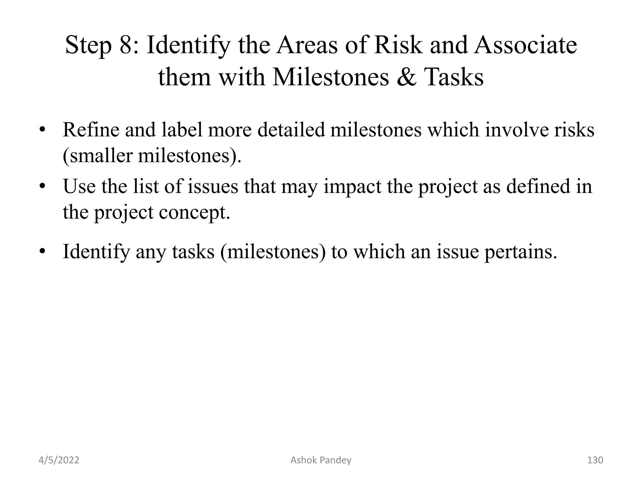 Step 8: Identify the Areas of Risk and Associate
them with Milestones & Tasks
• Refine and label more detailed milestones which involve risks
(smaller milestones).
• Use the list of issues that may impact the project as defined in
the project concept.
• Identify any tasks (milestones) to which an issue pertains.
4/5/2022 130
Ashok Pandey
 