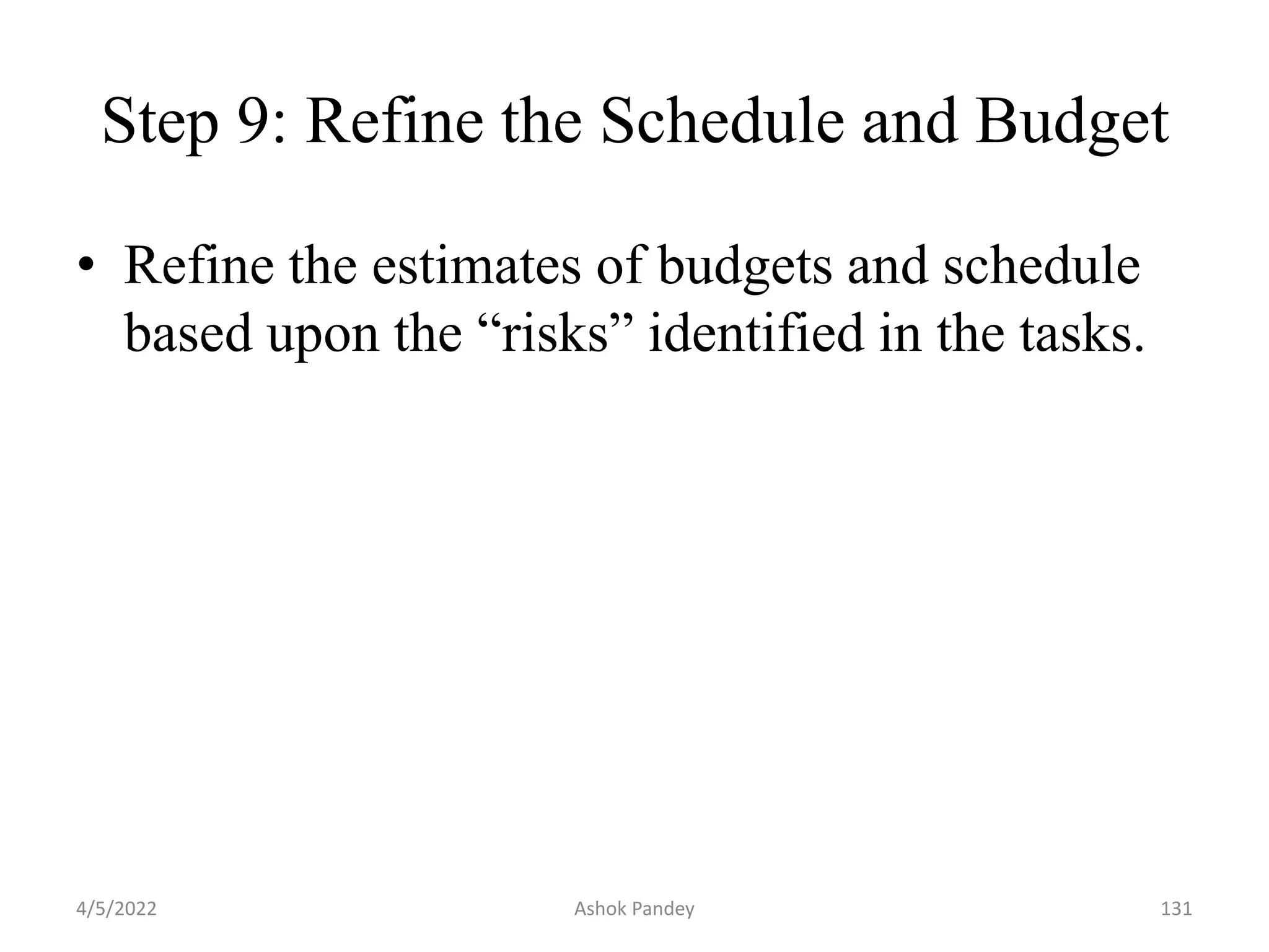 Step 9: Refine the Schedule and Budget
• Refine the estimates of budgets and schedule
based upon the “risks” identified in the tasks.
4/5/2022 131
Ashok Pandey
 