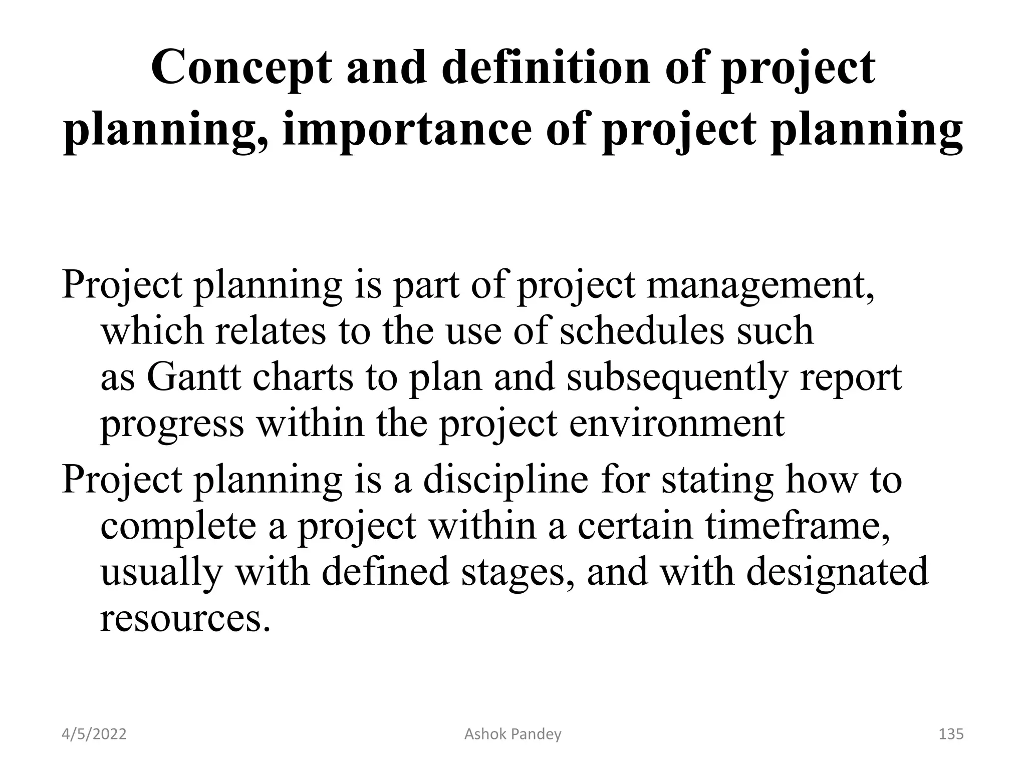 Concept and definition of project
planning, importance of project planning
Project planning is part of project management,
which relates to the use of schedules such
as Gantt charts to plan and subsequently report
progress within the project environment
Project planning is a discipline for stating how to
complete a project within a certain timeframe,
usually with defined stages, and with designated
resources.
4/5/2022 135
Ashok Pandey
 