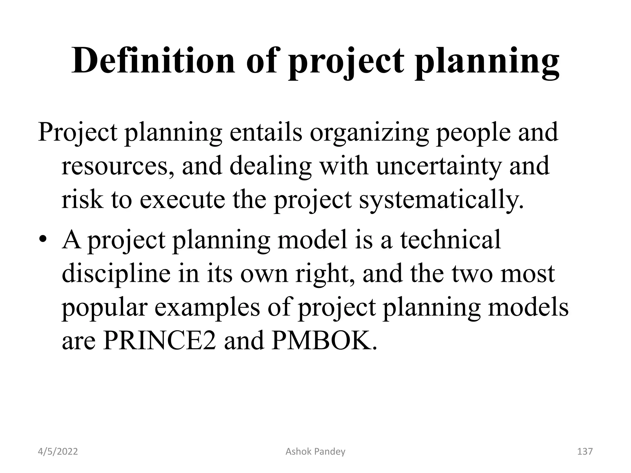 Definition of project planning
Project planning entails organizing people and
resources, and dealing with uncertainty and
risk to execute the project systematically.
• A project planning model is a technical
discipline in its own right, and the two most
popular examples of project planning models
are PRINCE2 and PMBOK.
4/5/2022 137
Ashok Pandey
 