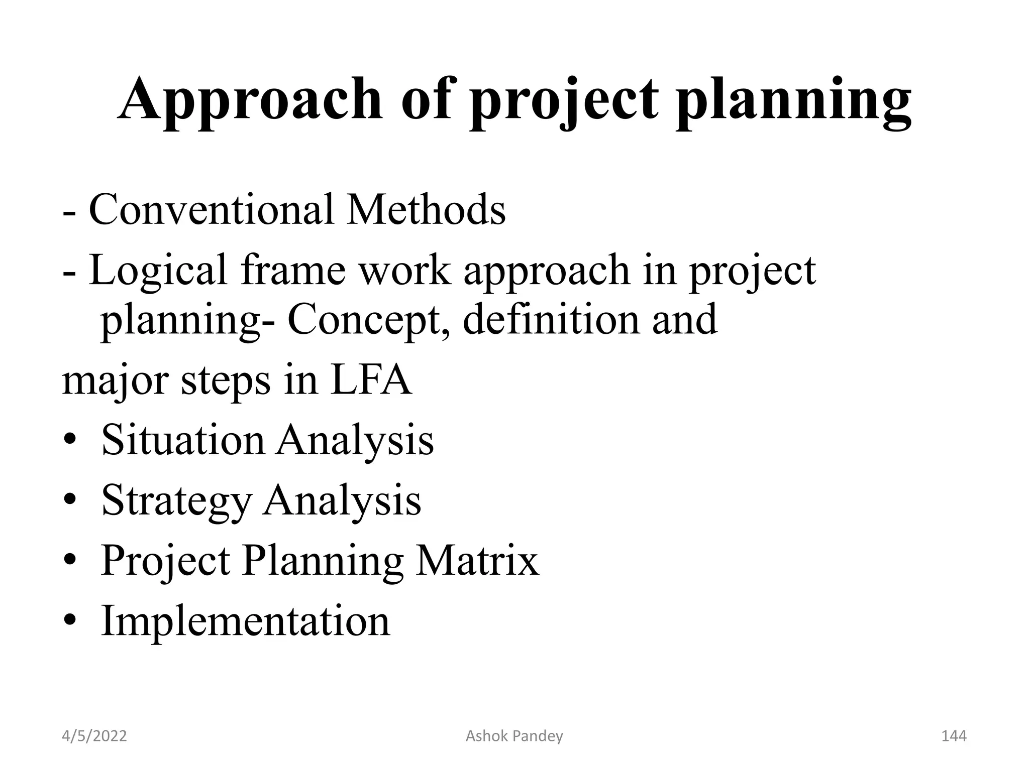 Approach of project planning
- Conventional Methods
- Logical frame work approach in project
planning- Concept, definition and
major steps in LFA
• Situation Analysis
• Strategy Analysis
• Project Planning Matrix
• Implementation
4/5/2022 144
Ashok Pandey
 