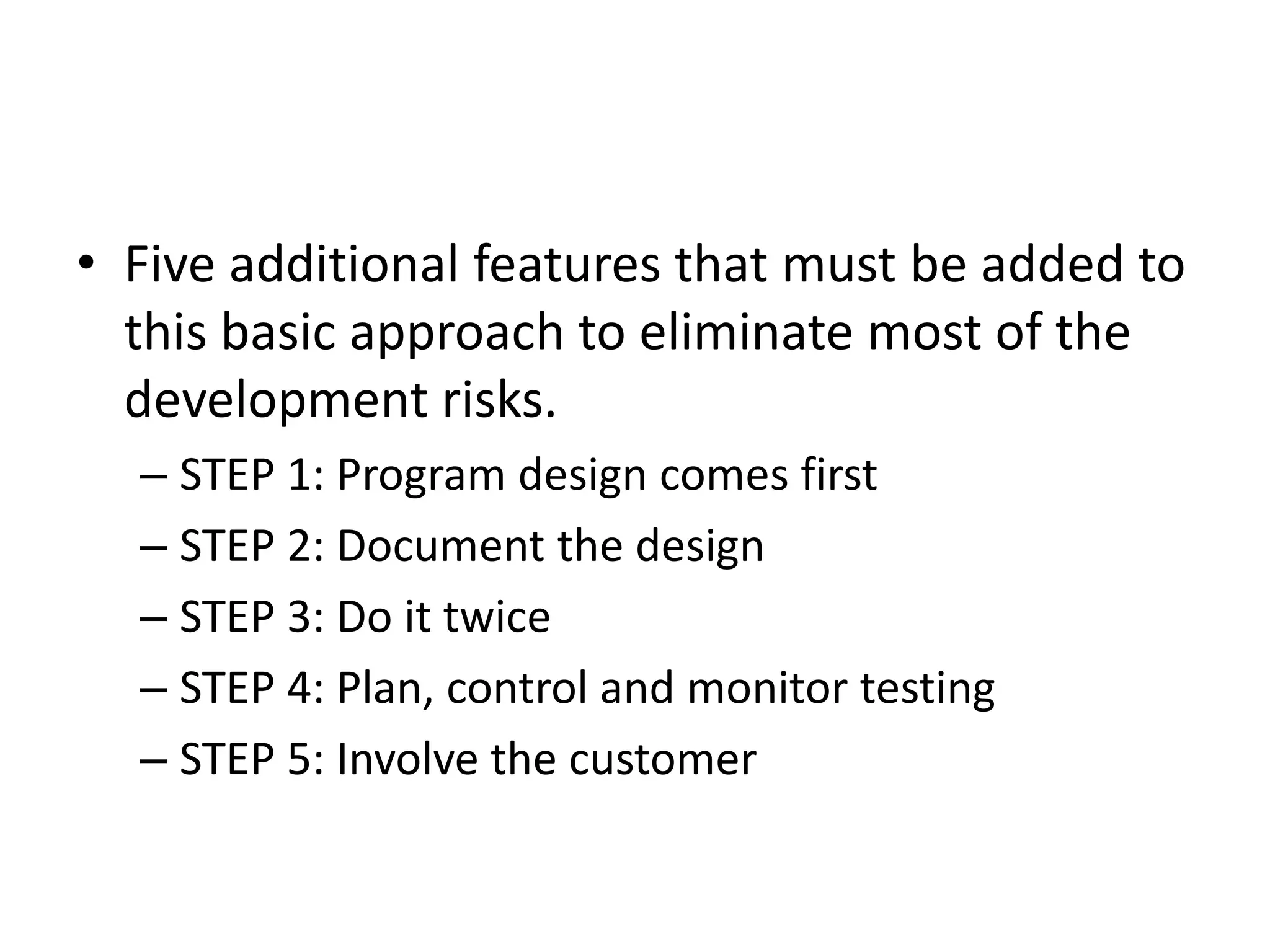 • Five additional features that must be added to
this basic approach to eliminate most of the
development risks.
– STEP 1: Program design comes first
– STEP 2: Document the design
– STEP 3: Do it twice
– STEP 4: Plan, control and monitor testing
– STEP 5: Involve the customer
 
