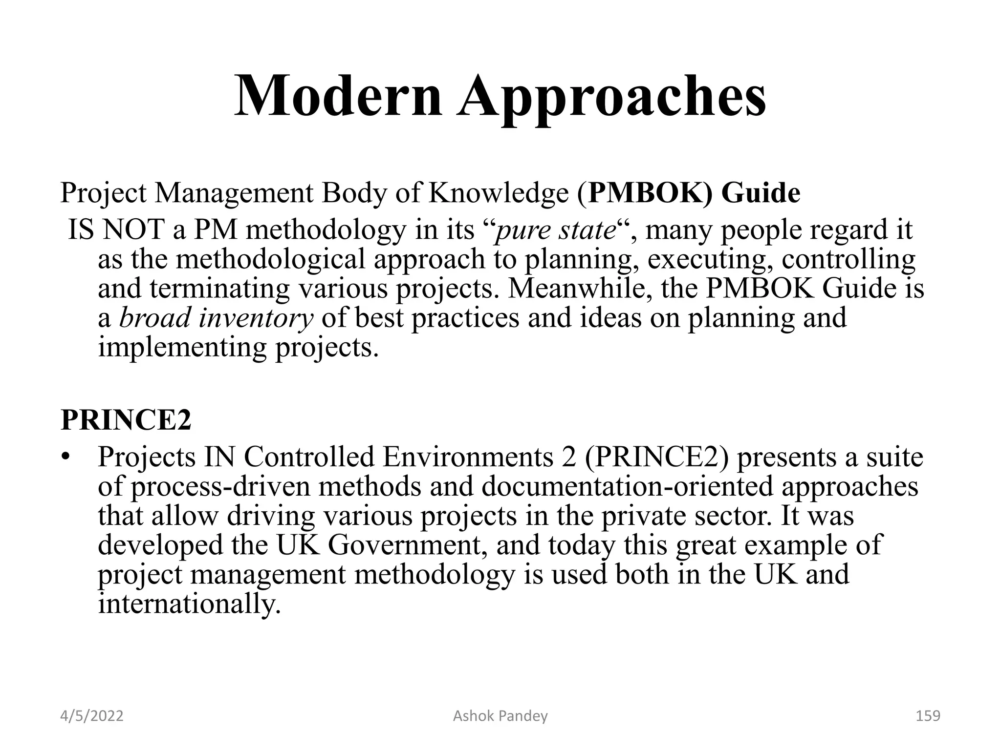 Modern Approaches
Project Management Body of Knowledge (PMBOK) Guide
IS NOT a PM methodology in its “pure state“, many people regard it
as the methodological approach to planning, executing, controlling
and terminating various projects. Meanwhile, the PMBOK Guide is
a broad inventory of best practices and ideas on planning and
implementing projects.
PRINCE2
• Projects IN Controlled Environments 2 (PRINCE2) presents a suite
of process-driven methods and documentation-oriented approaches
that allow driving various projects in the private sector. It was
developed the UK Government, and today this great example of
project management methodology is used both in the UK and
internationally.
4/5/2022 159
Ashok Pandey
 