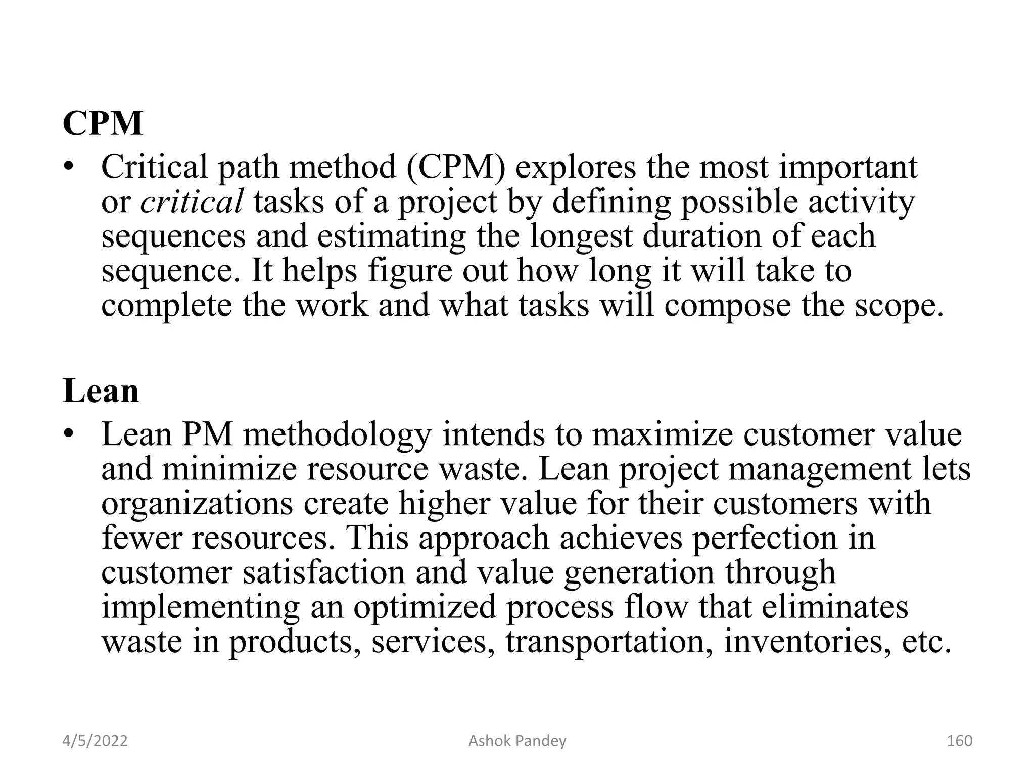 CPM
• Critical path method (CPM) explores the most important
or critical tasks of a project by defining possible activity
sequences and estimating the longest duration of each
sequence. It helps figure out how long it will take to
complete the work and what tasks will compose the scope.
Lean
• Lean PM methodology intends to maximize customer value
and minimize resource waste. Lean project management lets
organizations create higher value for their customers with
fewer resources. This approach achieves perfection in
customer satisfaction and value generation through
implementing an optimized process flow that eliminates
waste in products, services, transportation, inventories, etc.
4/5/2022 160
Ashok Pandey
 