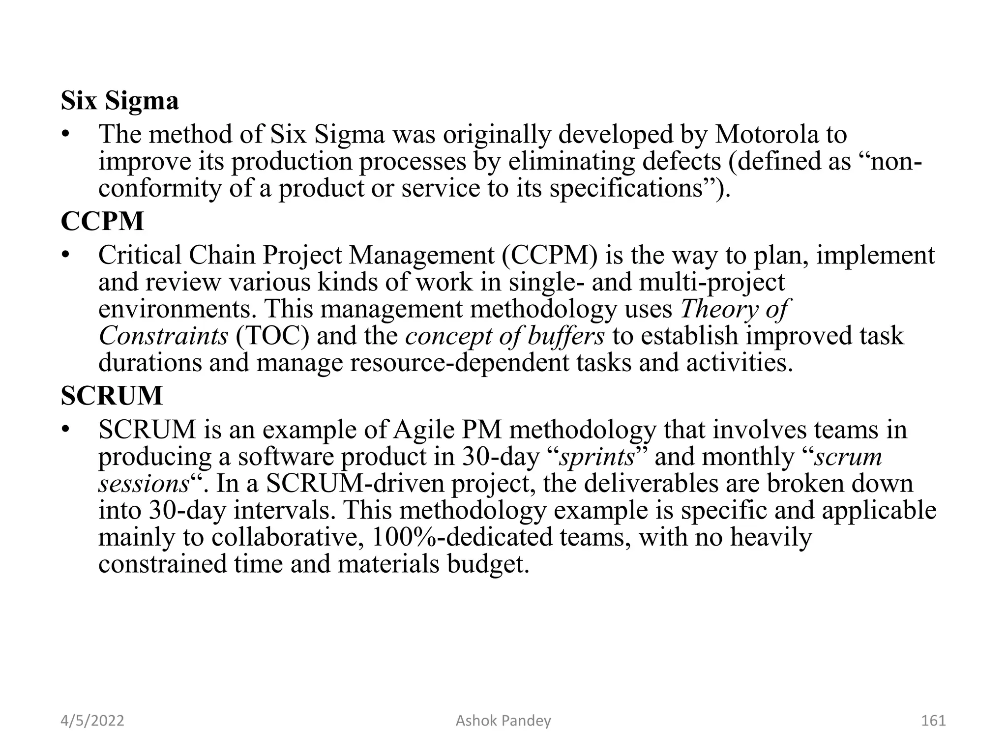 Six Sigma
• The method of Six Sigma was originally developed by Motorola to
improve its production processes by eliminating defects (defined as “non-
conformity of a product or service to its specifications”).
CCPM
• Critical Chain Project Management (CCPM) is the way to plan, implement
and review various kinds of work in single- and multi-project
environments. This management methodology uses Theory of
Constraints (TOC) and the concept of buffers to establish improved task
durations and manage resource-dependent tasks and activities.
SCRUM
• SCRUM is an example of Agile PM methodology that involves teams in
producing a software product in 30-day “sprints” and monthly “scrum
sessions“. In a SCRUM-driven project, the deliverables are broken down
into 30-day intervals. This methodology example is specific and applicable
mainly to collaborative, 100%-dedicated teams, with no heavily
constrained time and materials budget.
4/5/2022 161
Ashok Pandey
 