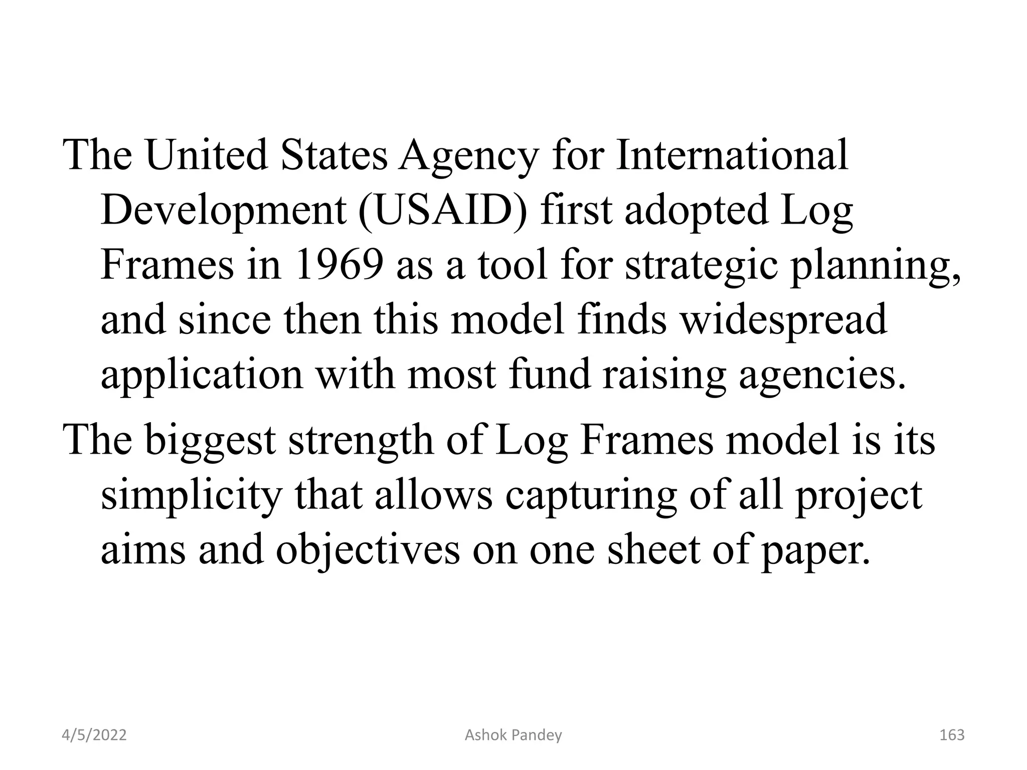 The United States Agency for International
Development (USAID) first adopted Log
Frames in 1969 as a tool for strategic planning,
and since then this model finds widespread
application with most fund raising agencies.
The biggest strength of Log Frames model is its
simplicity that allows capturing of all project
aims and objectives on one sheet of paper.
4/5/2022 163
Ashok Pandey
 