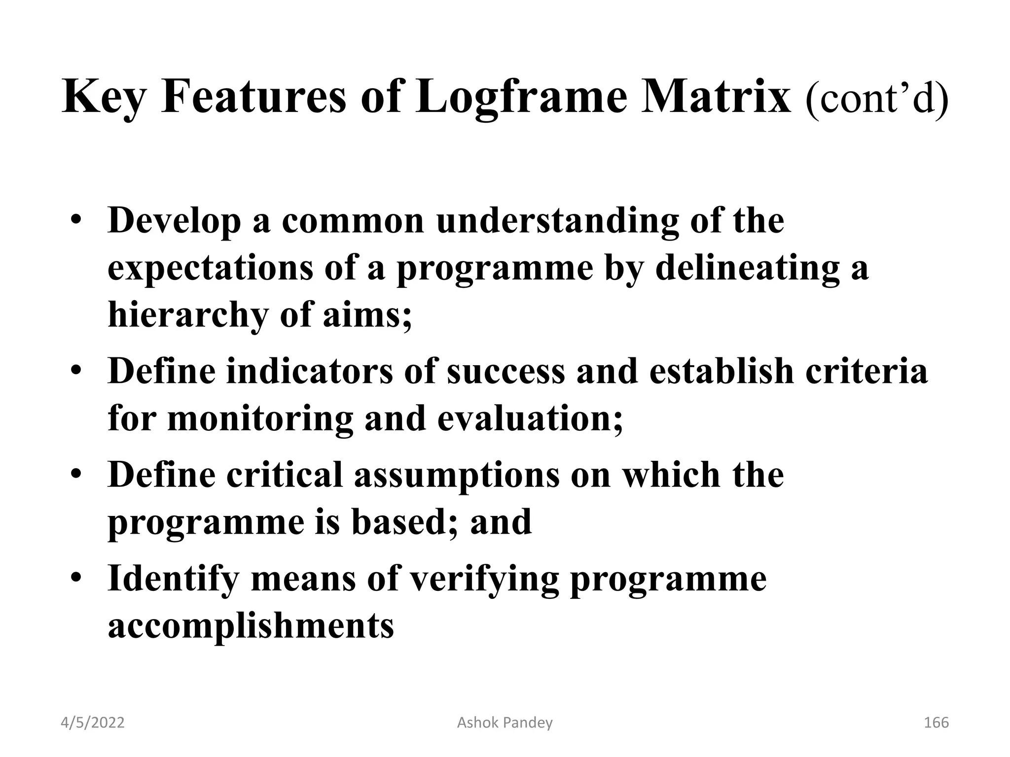 Key Features of Logframe Matrix (cont’d)
• Develop a common understanding of the
expectations of a programme by delineating a
hierarchy of aims;
• Define indicators of success and establish criteria
for monitoring and evaluation;
• Define critical assumptions on which the
programme is based; and
• Identify means of verifying programme
accomplishments
4/5/2022 166
Ashok Pandey
 
