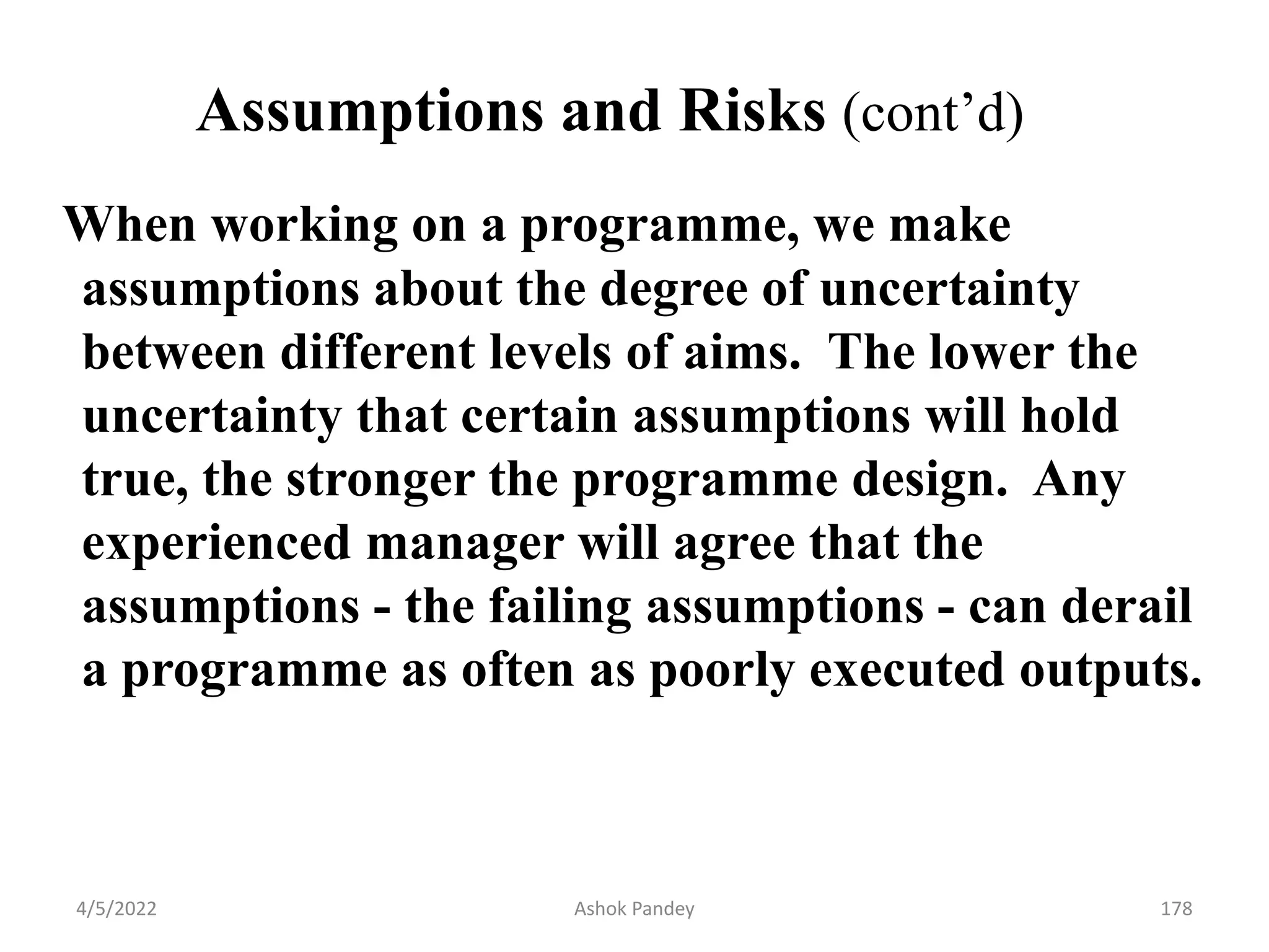 Assumptions and Risks (cont’d)
When working on a programme, we make
assumptions about the degree of uncertainty
between different levels of aims. The lower the
uncertainty that certain assumptions will hold
true, the stronger the programme design. Any
experienced manager will agree that the
assumptions - the failing assumptions - can derail
a programme as often as poorly executed outputs.
4/5/2022 178
Ashok Pandey
 