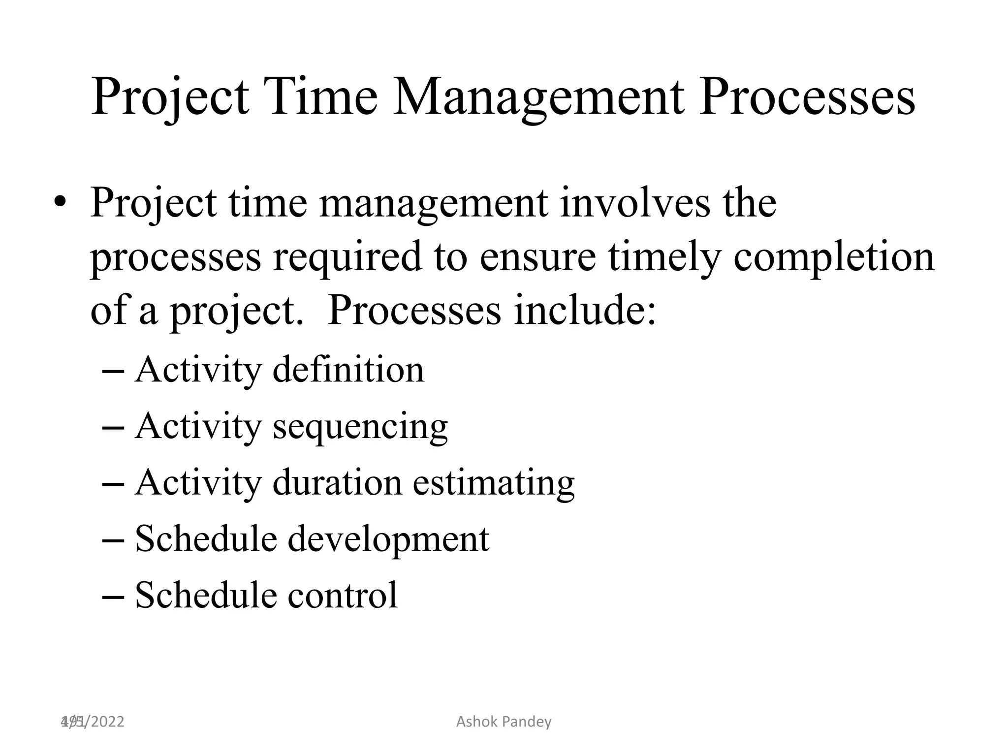 191
Project Time Management Processes
• Project time management involves the
processes required to ensure timely completion
of a project. Processes include:
– Activity definition
– Activity sequencing
– Activity duration estimating
– Schedule development
– Schedule control
4/5/2022 Ashok Pandey
 