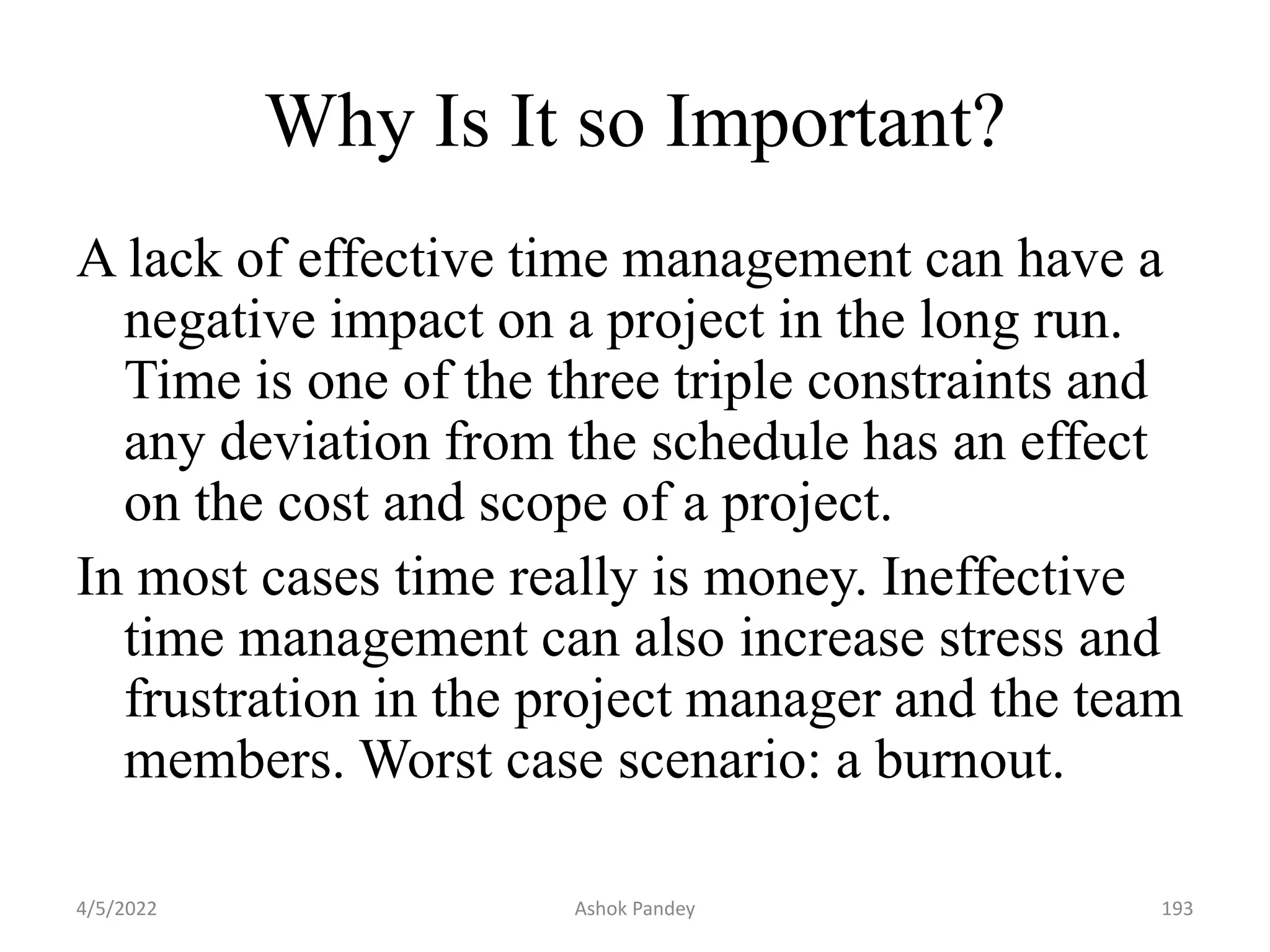 Why Is It so Important?
A lack of effective time management can have a
negative impact on a project in the long run.
Time is one of the three triple constraints and
any deviation from the schedule has an effect
on the cost and scope of a project.
In most cases time really is money. Ineffective
time management can also increase stress and
frustration in the project manager and the team
members. Worst case scenario: a burnout.
4/5/2022 193
Ashok Pandey
 