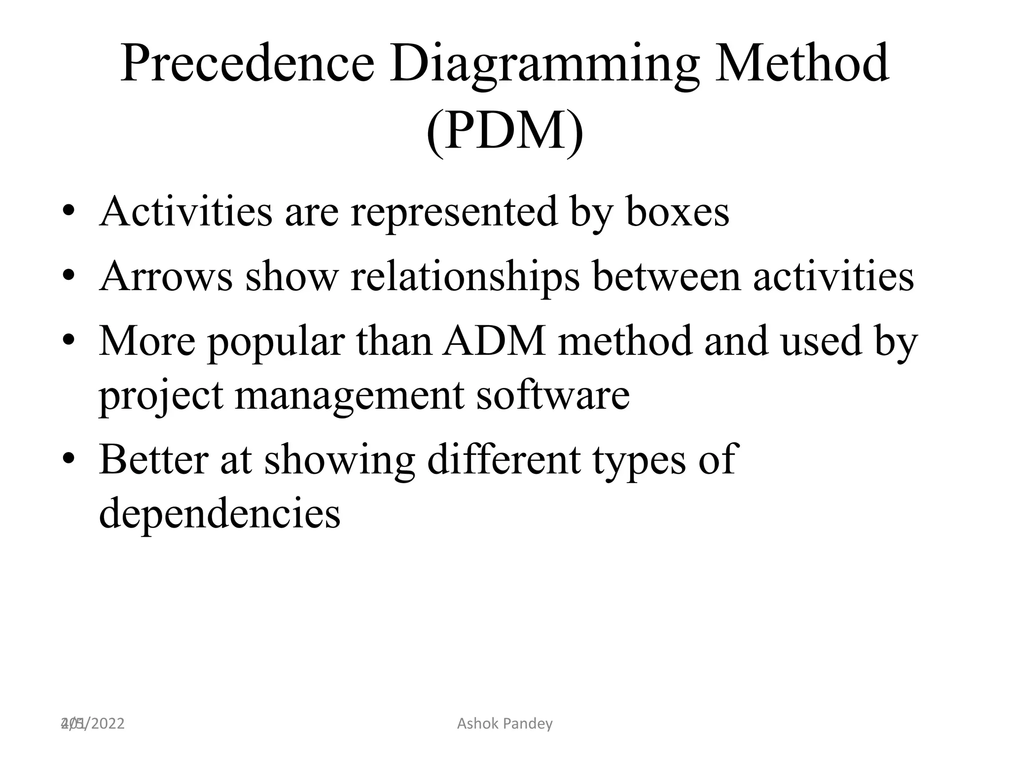 201
Precedence Diagramming Method
(PDM)
• Activities are represented by boxes
• Arrows show relationships between activities
• More popular than ADM method and used by
project management software
• Better at showing different types of
dependencies
4/5/2022 Ashok Pandey
 