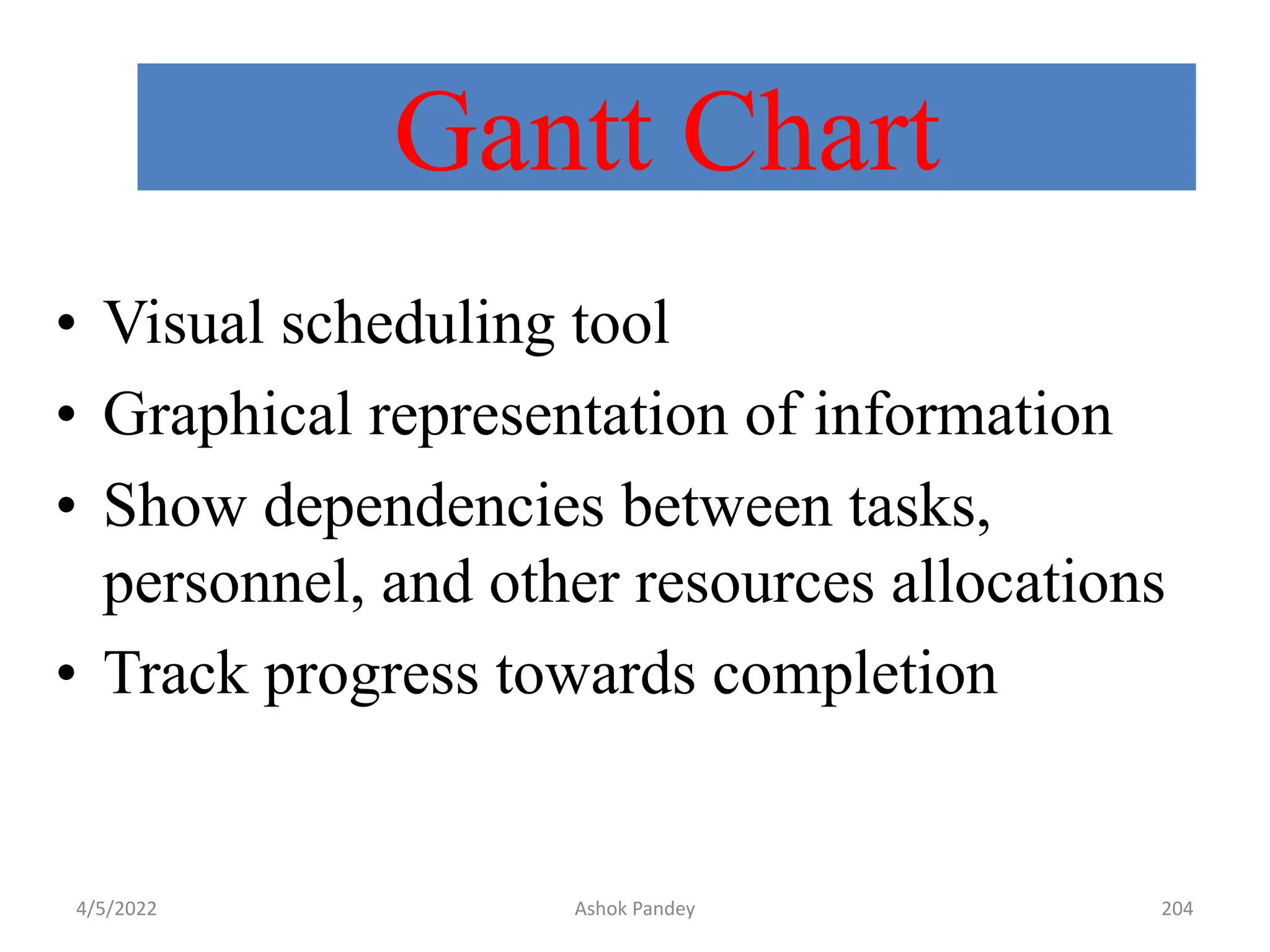 Gantt Chart
• Visual scheduling tool
• Graphical representation of information
• Show dependencies between tasks,
personnel, and other resources allocations
• Track progress towards completion
4/5/2022 Ashok Pandey 204
 