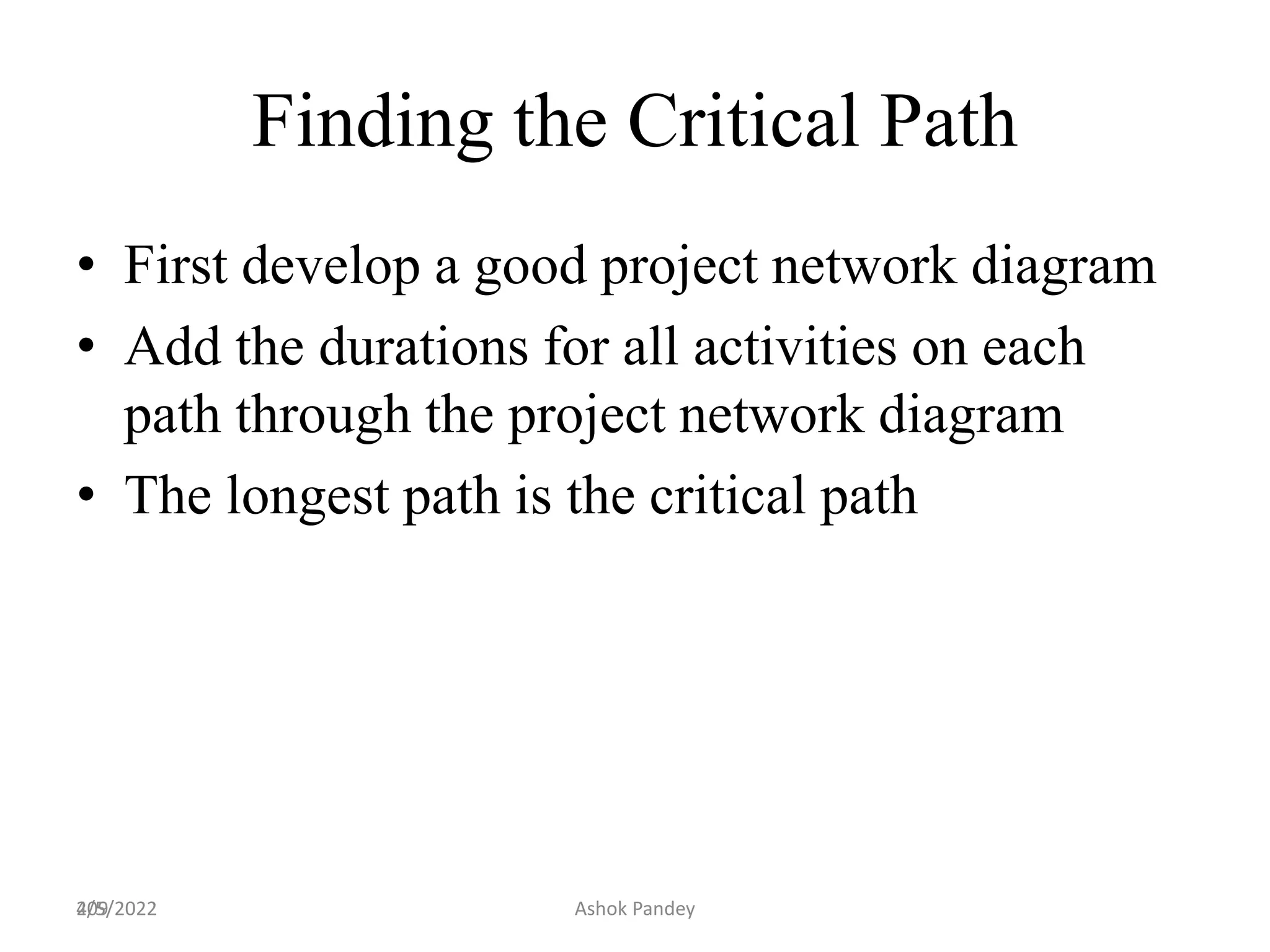 209
Finding the Critical Path
• First develop a good project network diagram
• Add the durations for all activities on each
path through the project network diagram
• The longest path is the critical path
4/5/2022 Ashok Pandey
 