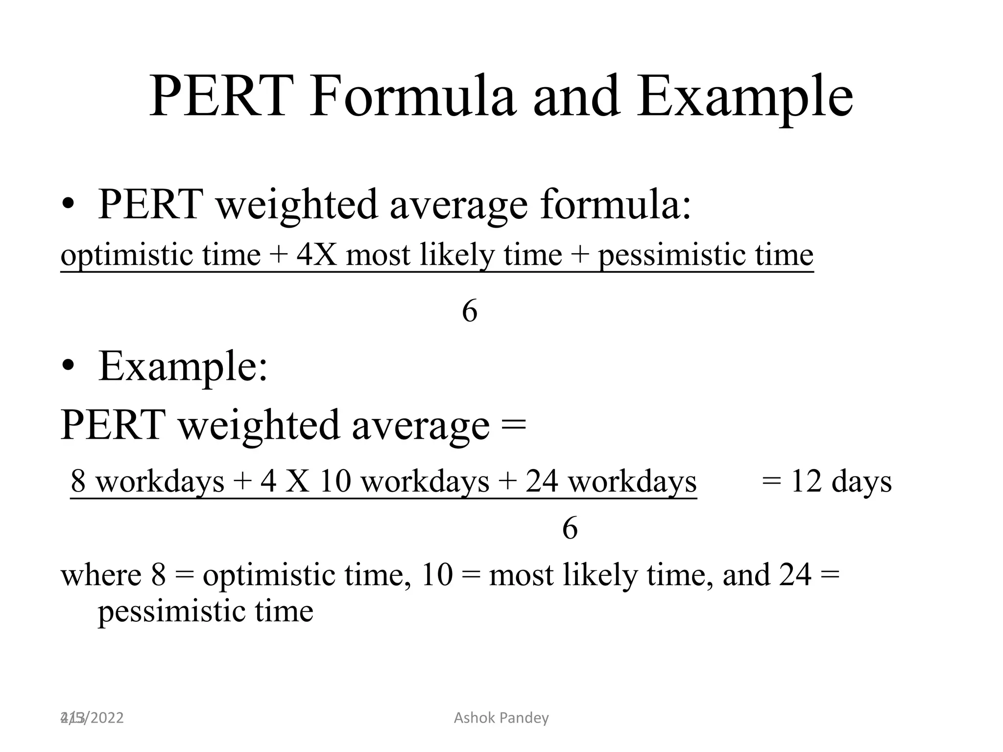 213
PERT Formula and Example
• PERT weighted average formula:
optimistic time + 4X most likely time + pessimistic time
6
• Example:
PERT weighted average =
8 workdays + 4 X 10 workdays + 24 workdays = 12 days
6
where 8 = optimistic time, 10 = most likely time, and 24 =
pessimistic time
4/5/2022 Ashok Pandey
 